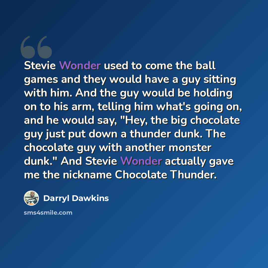 “Stevie Wonder used to come the ball games and they would have a guy sitting with him. And the guy would be holding on to his arm, telling him what's going on, and he would say, "Hey, the big chocolate guy just put down a thunder dunk. The chocolate guy with another monster dunk." And Stevie Wonder…” quote by Darryl Dawkins