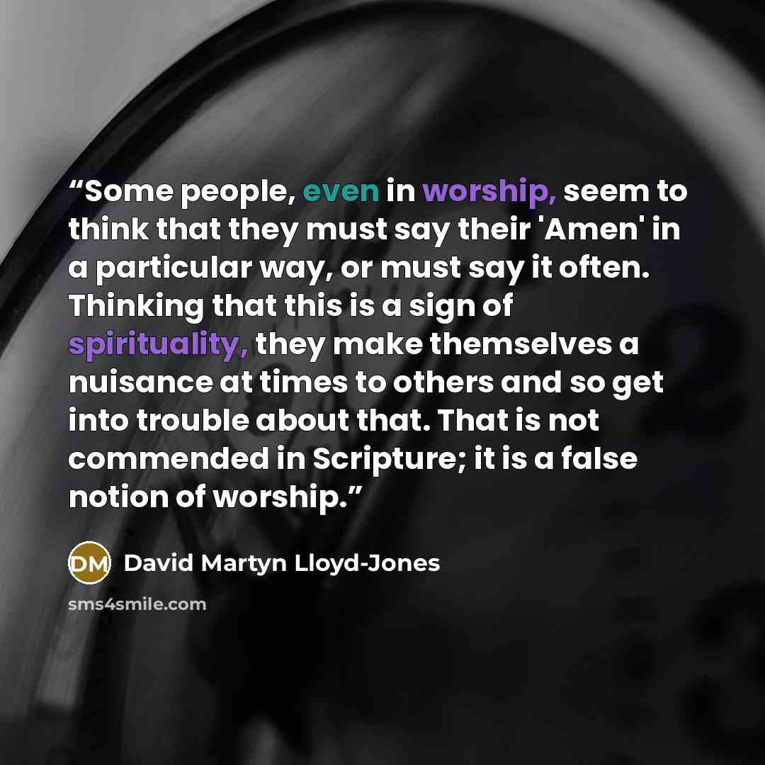“Some people, even in worship, seem to think that they must say their 'Amen' in a particular way, or must say it often. Thinking that this is a sign of spirituality, they make themselves a nuisance at times to others and so get into trouble about that. That is not commended in Scripture; it is a…” quote by David Martyn Lloyd-Jones