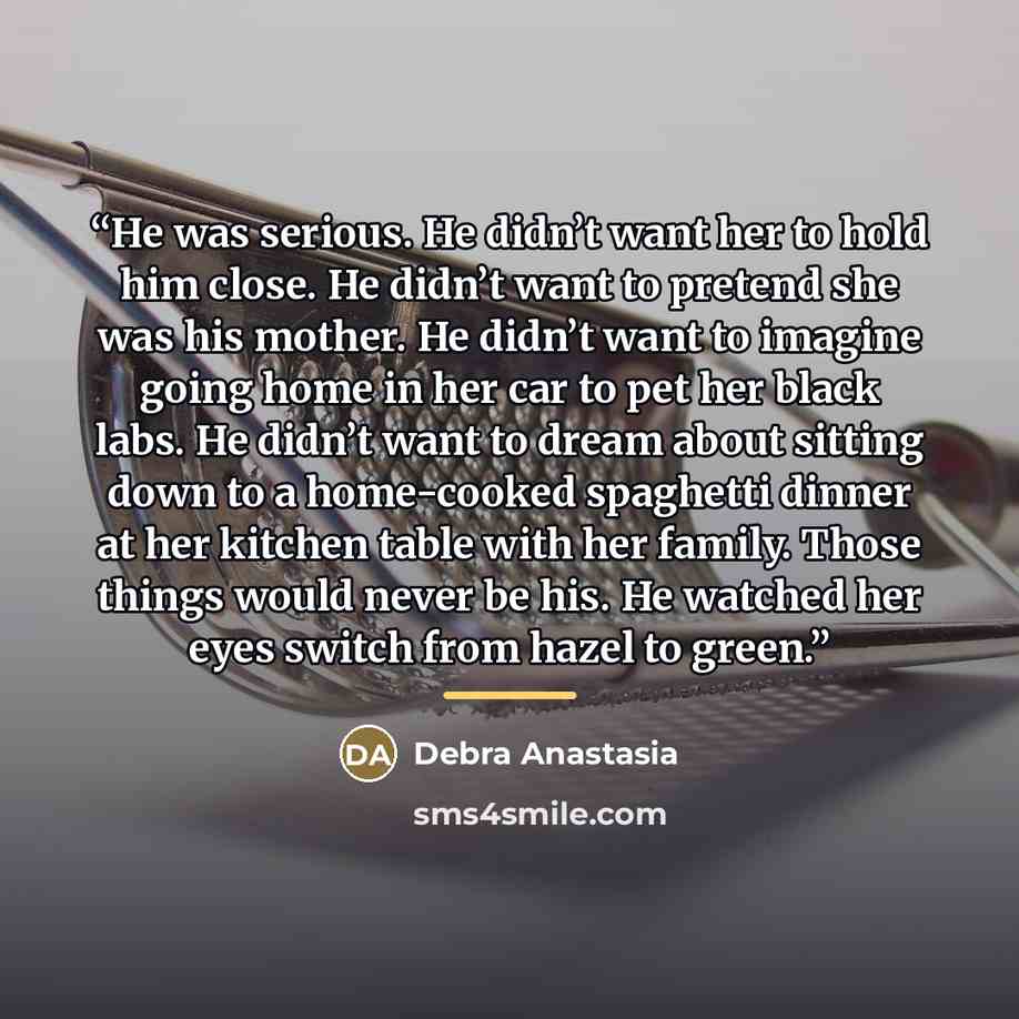 “He was serious. He didn’t want her to hold him close. He didn’t want to pretend she was his mother. He didn’t want to imagine going home in her car to pet her black labs. He didn’t want to dream about sitting down to a home-cooked spaghetti dinner at her kitchen table with her family. Those things…” quote by Debra Anastasia