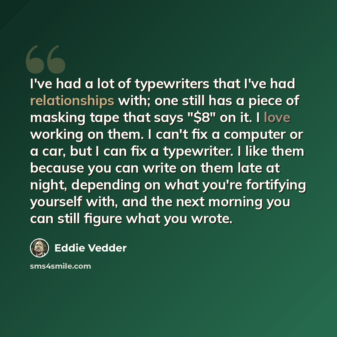 “I've had a lot of typewriters that I've had relationships with; one still has a piece of masking tape that says "$8" on it. I love working on them. I can't fix a computer or a car, but I can fix a typewriter. I like them because you can write on them late at night, depending on what you're…” quote by Eddie Vedder