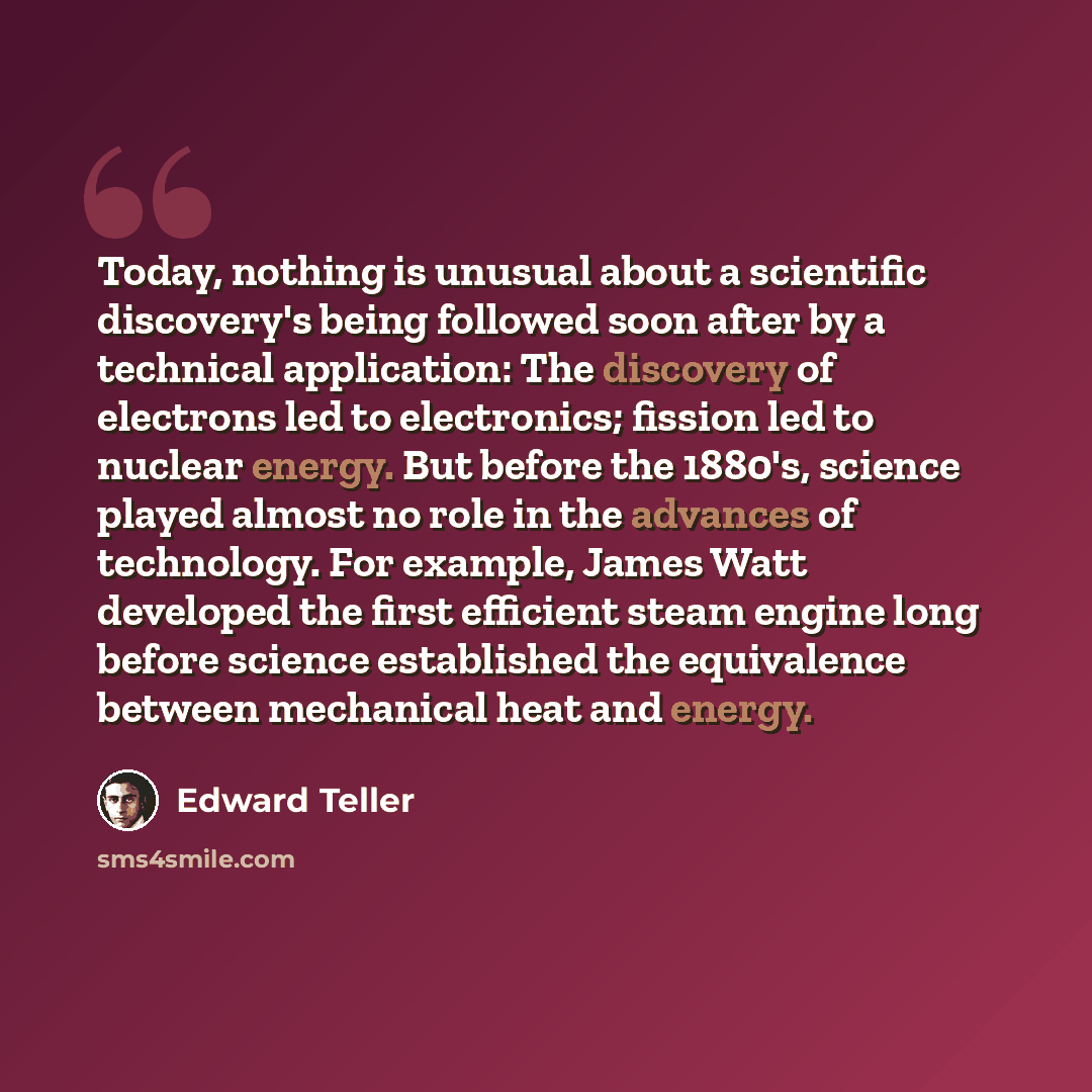 “Today, nothing is unusual about a scientific discovery's being followed soon after by a technical application: The discovery of electrons led to electronics; fission led to nuclear energy. But before the 1880's, science played almost no role in the advances of technology. For example, James Watt…” quote by Edward Teller