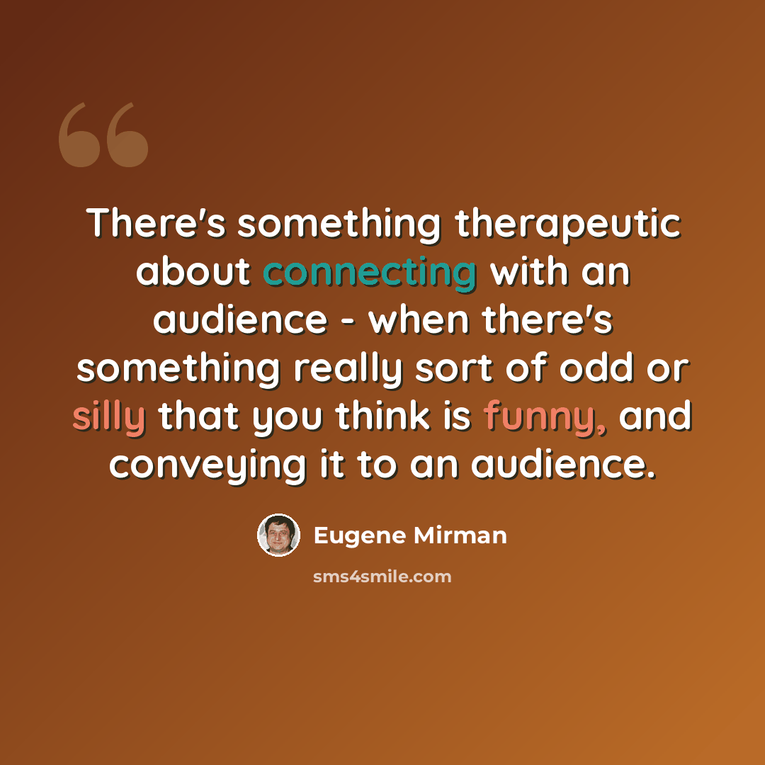 “There's something therapeutic about connecting with an audience - when there's something really sort of odd or silly that you think is funny, and conveying it to an audience.” quote by Eugene Mirman
