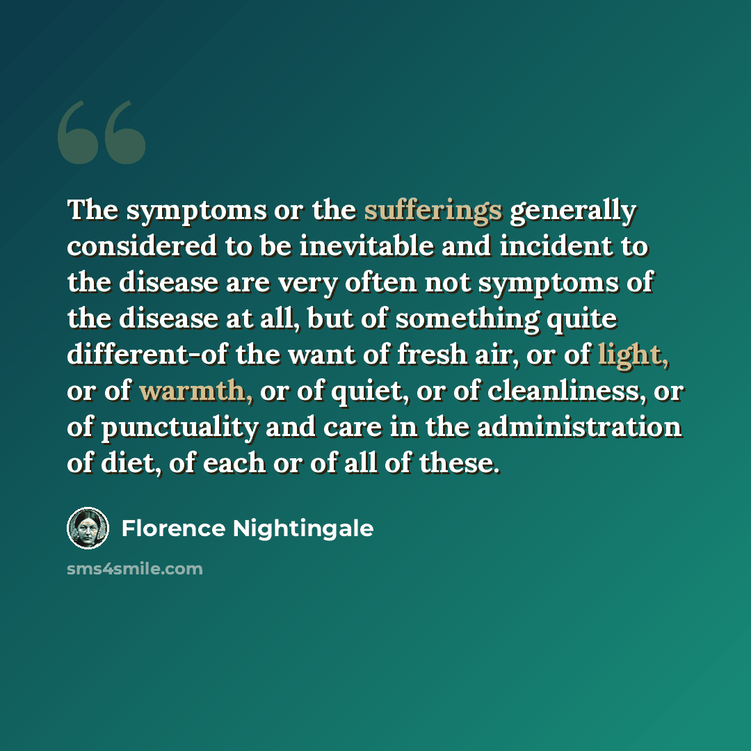 “The symptoms or the sufferings generally considered to be inevitable and incident to the disease are very often not symptoms of the disease at all, but of something quite different-of the want of fresh air, or of light, or of warmth, or of quiet, or of cleanliness, or of punctuality and care in…” quote by Florence Nightingale