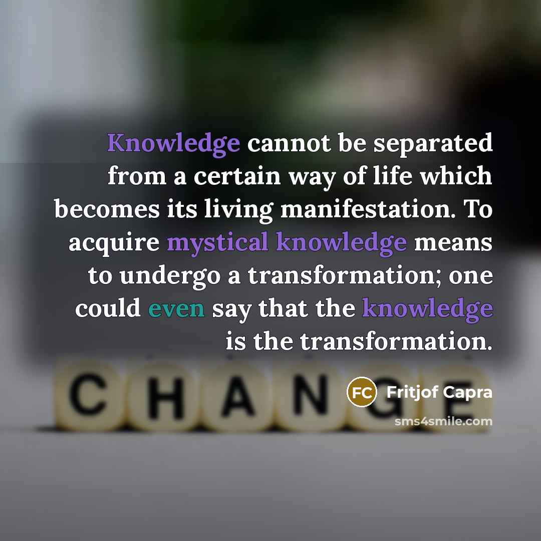 “Knowledge cannot be separated from a certain way of life which becomes its living manifestation. To acquire mystical knowledge means to undergo a transformation; one could even say that the knowledge is the transformation.” quote by Fritjof Capra