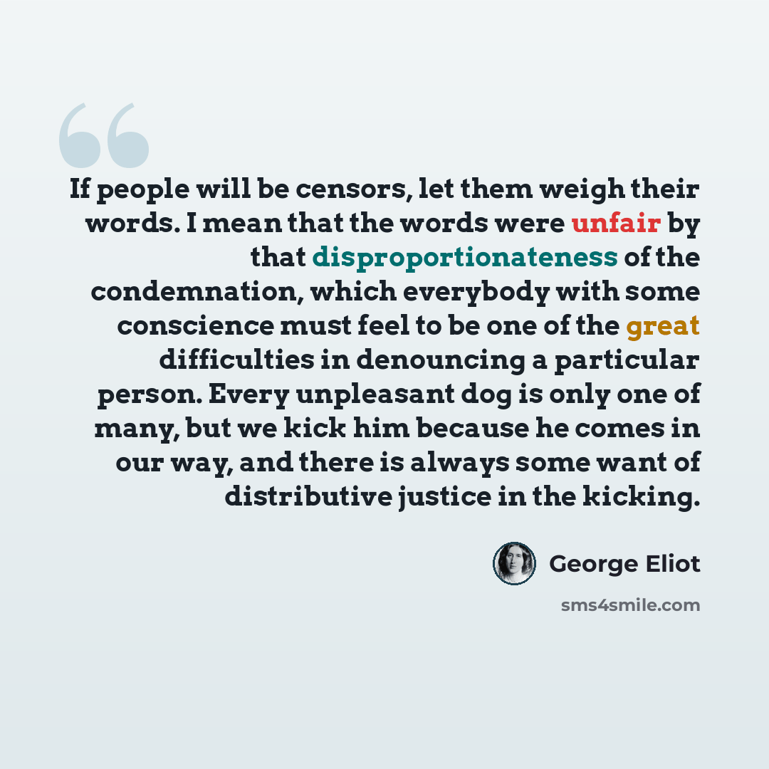 “If people will be censors, let them weigh their words. I mean that the words were unfair by that disproportionateness of the condemnation, which everybody with some conscience must feel to be one of the great difficulties in denouncing a particular person. Every unpleasant dog is only one of many…” quote by George Eliot