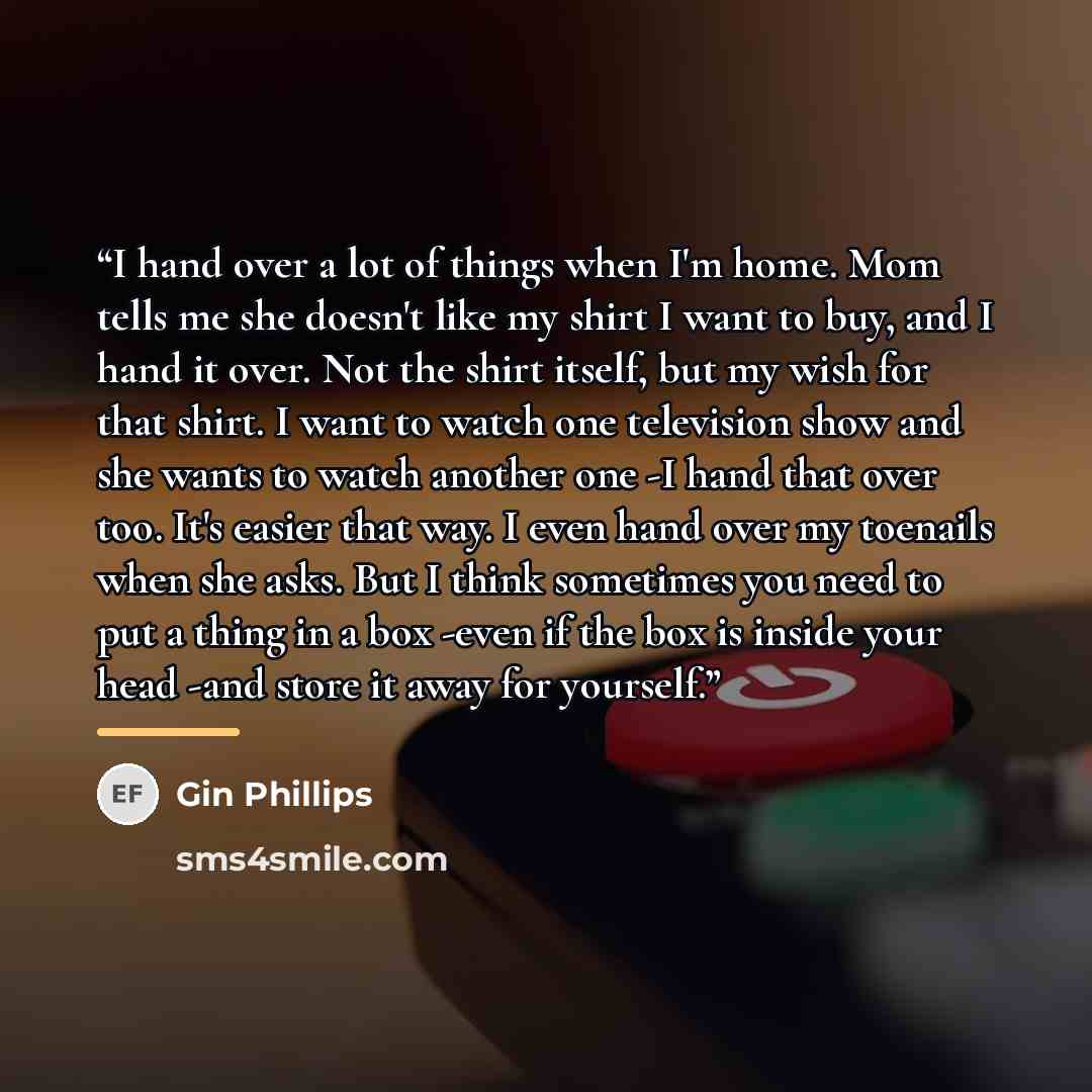 “I hand over a lot of things when I'm home. Mom tells me she doesn't like my shirt I want to buy, and I hand it over. Not the shirt itself, but my wish for that shirt. I want to watch one television show and she wants to watch another one -I hand that over too. It's easier that way. I even hand…” quote by Gin Phillips