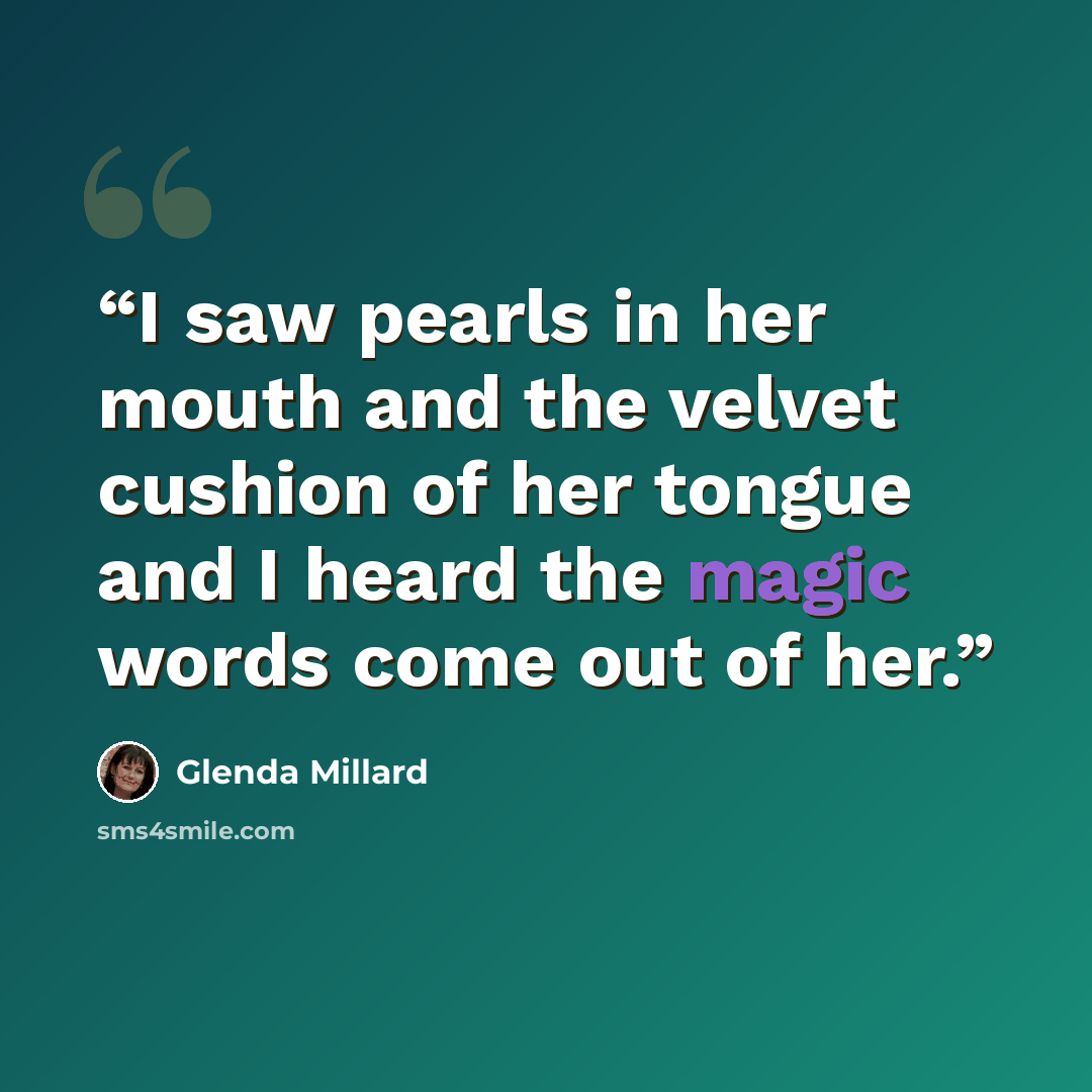 “I saw pearls in her mouth and the velvet cushion of her tongue and I heard the magic words come out of her.” quote by Glenda Millard