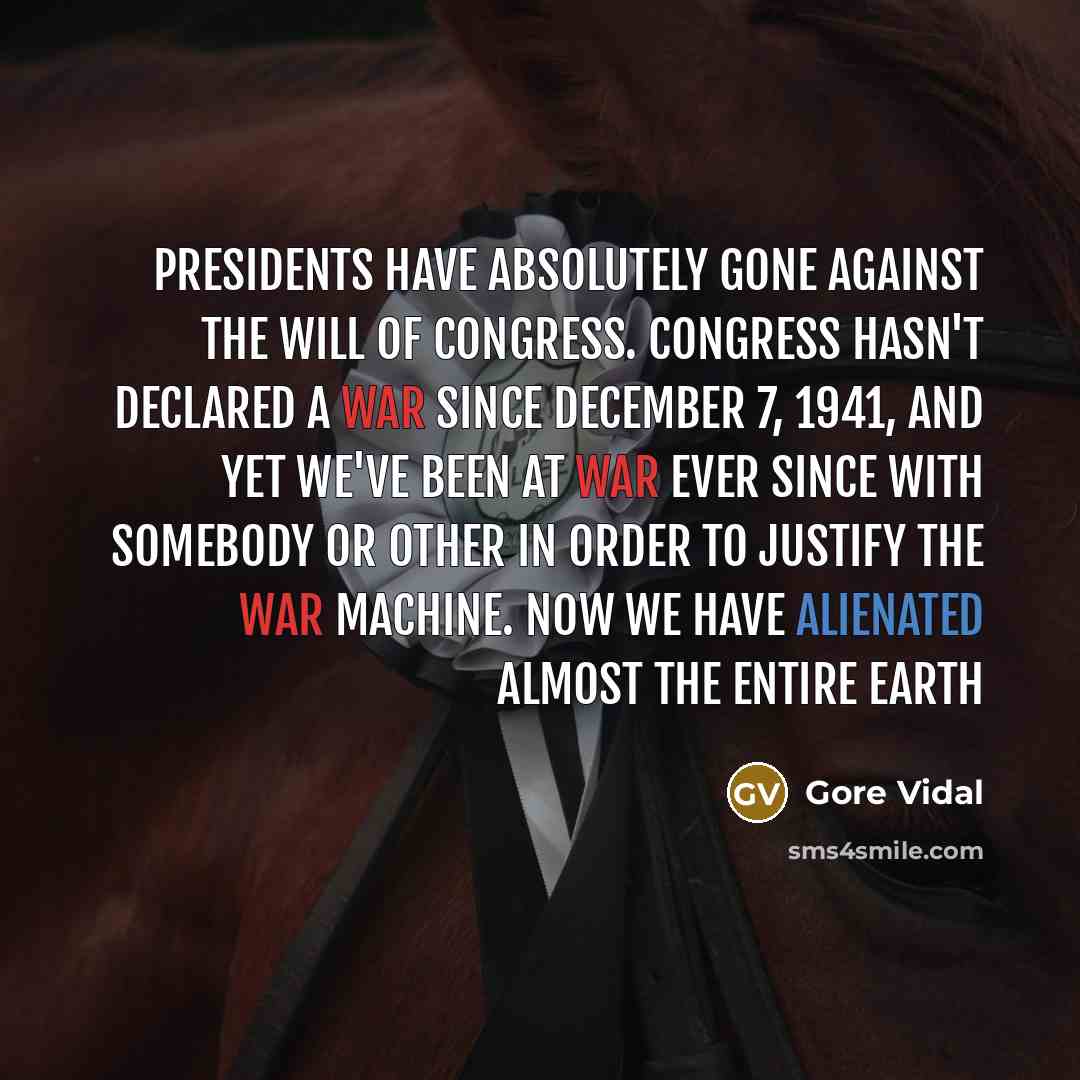 “Presidents have absolutely gone against the will of Congress. Congress hasn't declared a war since December 7, 1941, and yet we've been at war ever since with somebody or other in order to justify the war machine. Now we have alienated almost the entire earth” quote by Gore Vidal