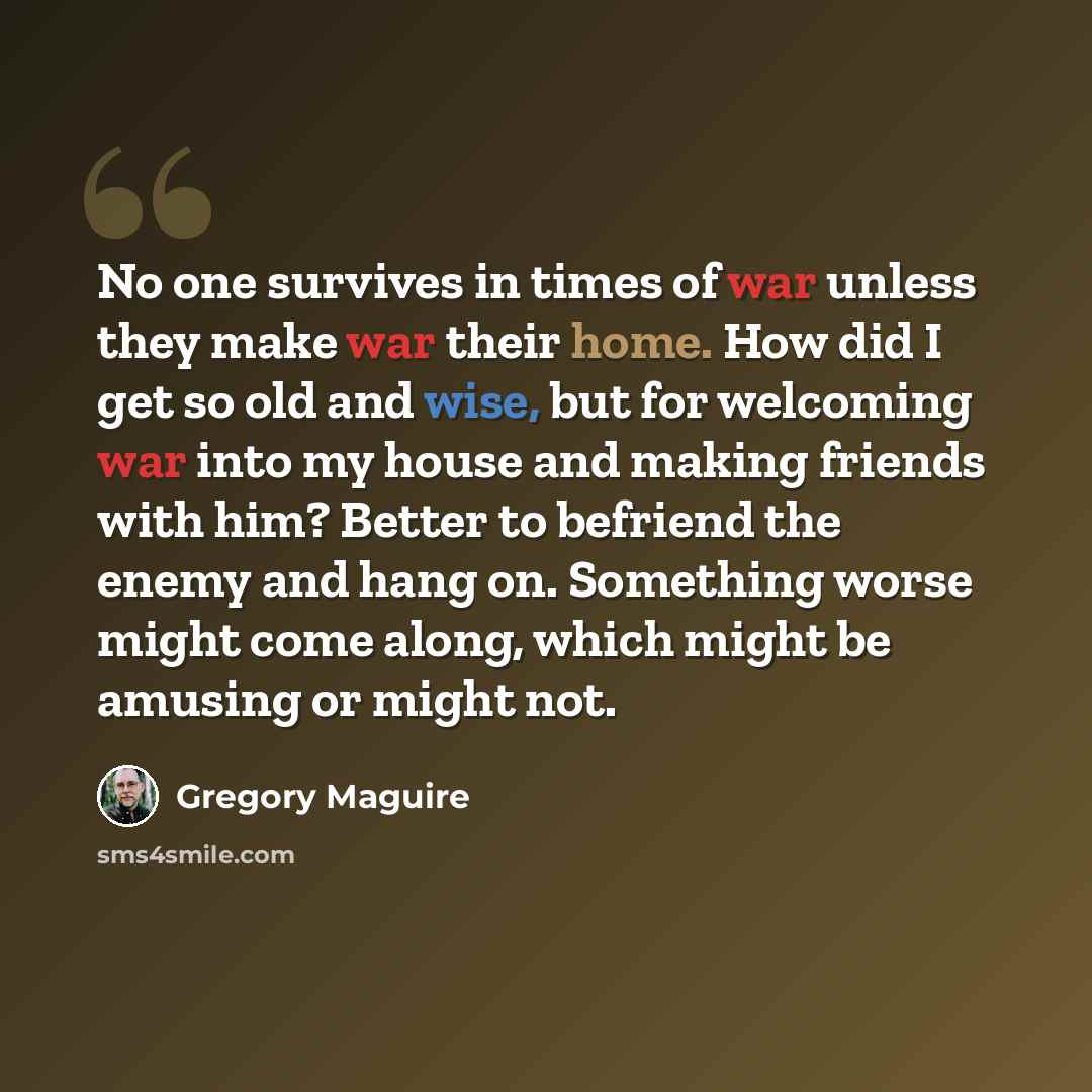 “No one survives in times of war unless they make war their home. How did I get so old and wise, but for welcoming war into my house and making friends with him? Better to befriend the enemy and hang on. Something worse might come along, which might be amusing or might not.” quote by Gregory Maguire