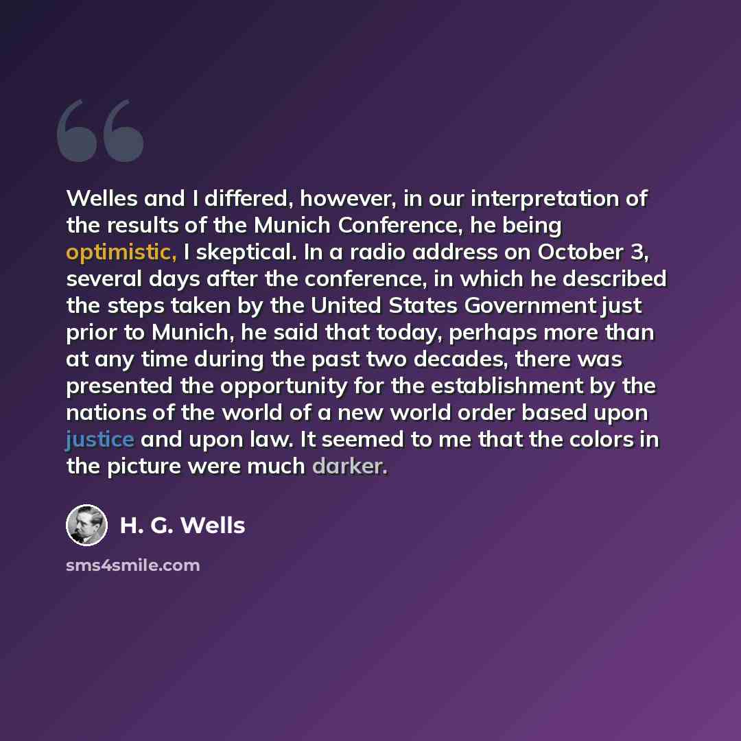 “Welles and I differed, however, in our interpretation of the results of the Munich Conference, he being optimistic, I skeptical. In a radio address on October 3, several days after the conference, in which he described the steps taken by the United States Government just prior to Munich, he said…” quote by H. G. Wells
