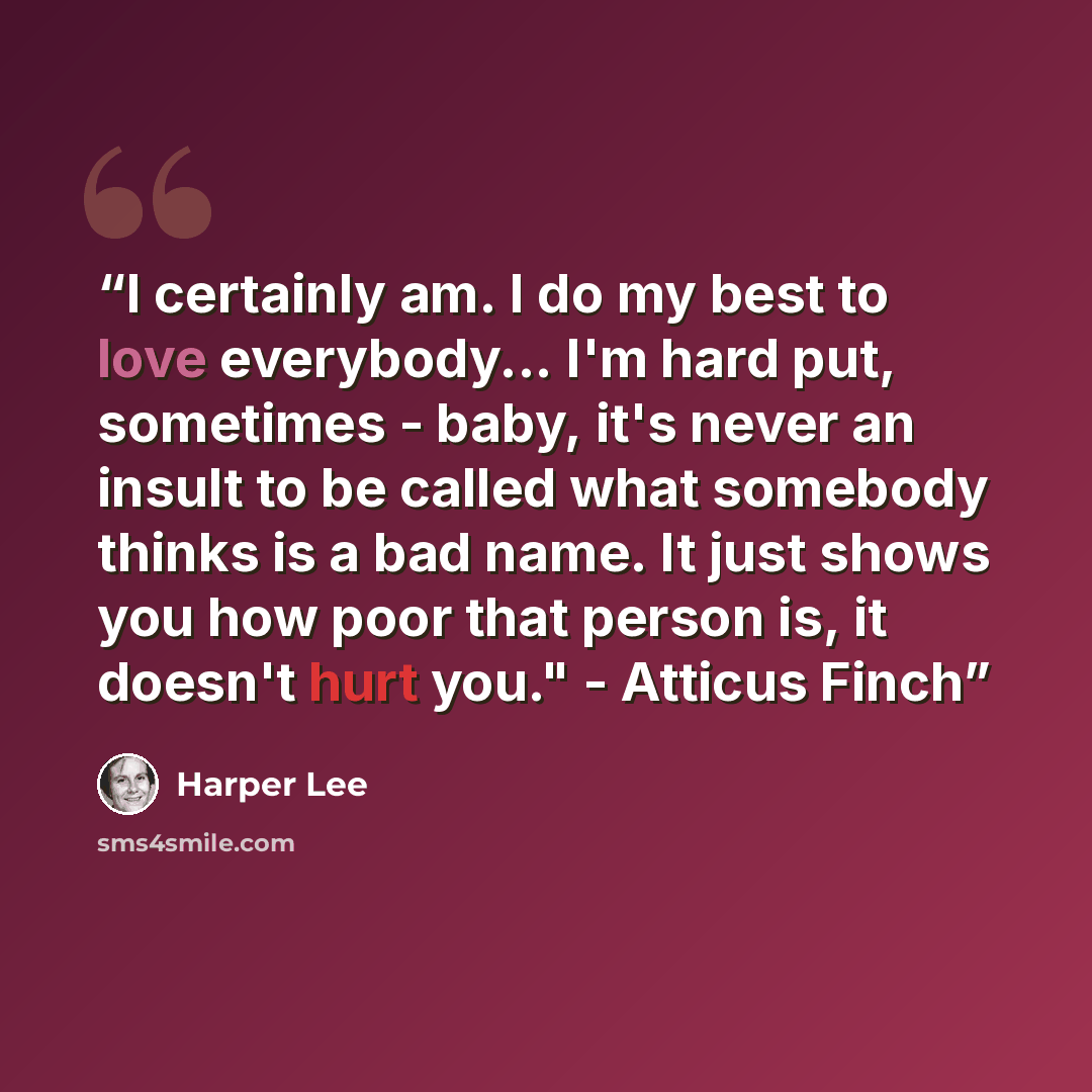 “I certainly am. I do my best to love everybody... I'm hard put, sometimes - baby, it's never an insult to be called what somebody thinks is a bad name. It just shows you how poor that person is, it doesn't hurt you." - Atticus Finch” quote by Harper Lee