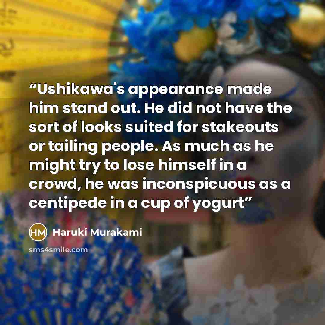 “Ushikawa's appearance made him stand out. He did not have the sort of looks suited for stakeouts or tailing people. As much as he might try to lose himself in a crowd, he was inconspicuous as a centipede in a cup of yogurt” quote by Haruki Murakami