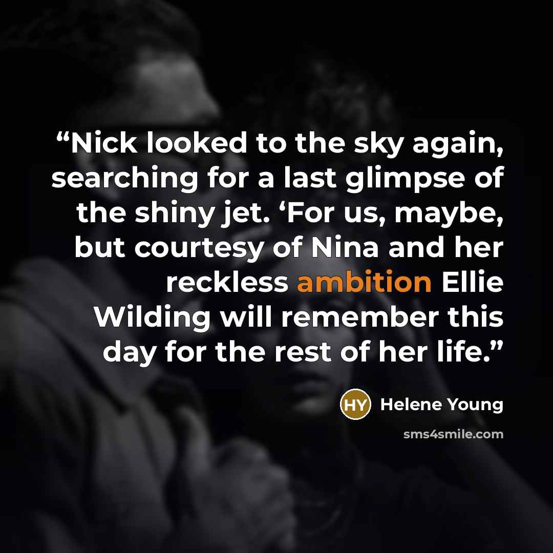 “Nick looked to the sky again, searching for a last glimpse of the shiny jet. ‘For us, maybe, but courtesy of Nina and her reckless ambition Ellie Wilding will remember this day for the rest of her life.” quote by Helene Young