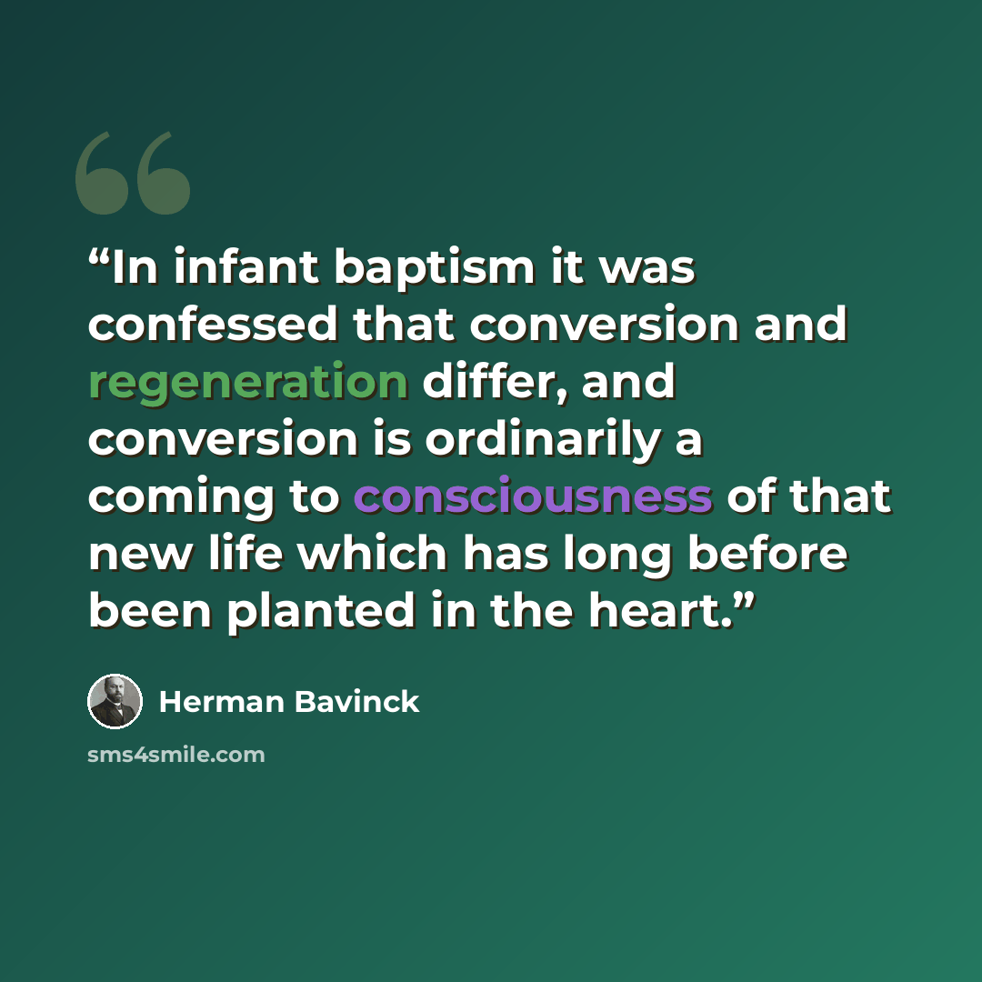 “In infant baptism it was confessed that conversion and regeneration differ, and conversion is ordinarily a coming to consciousness of that new life which has long before been planted in the heart.” quote by Herman Bavinck