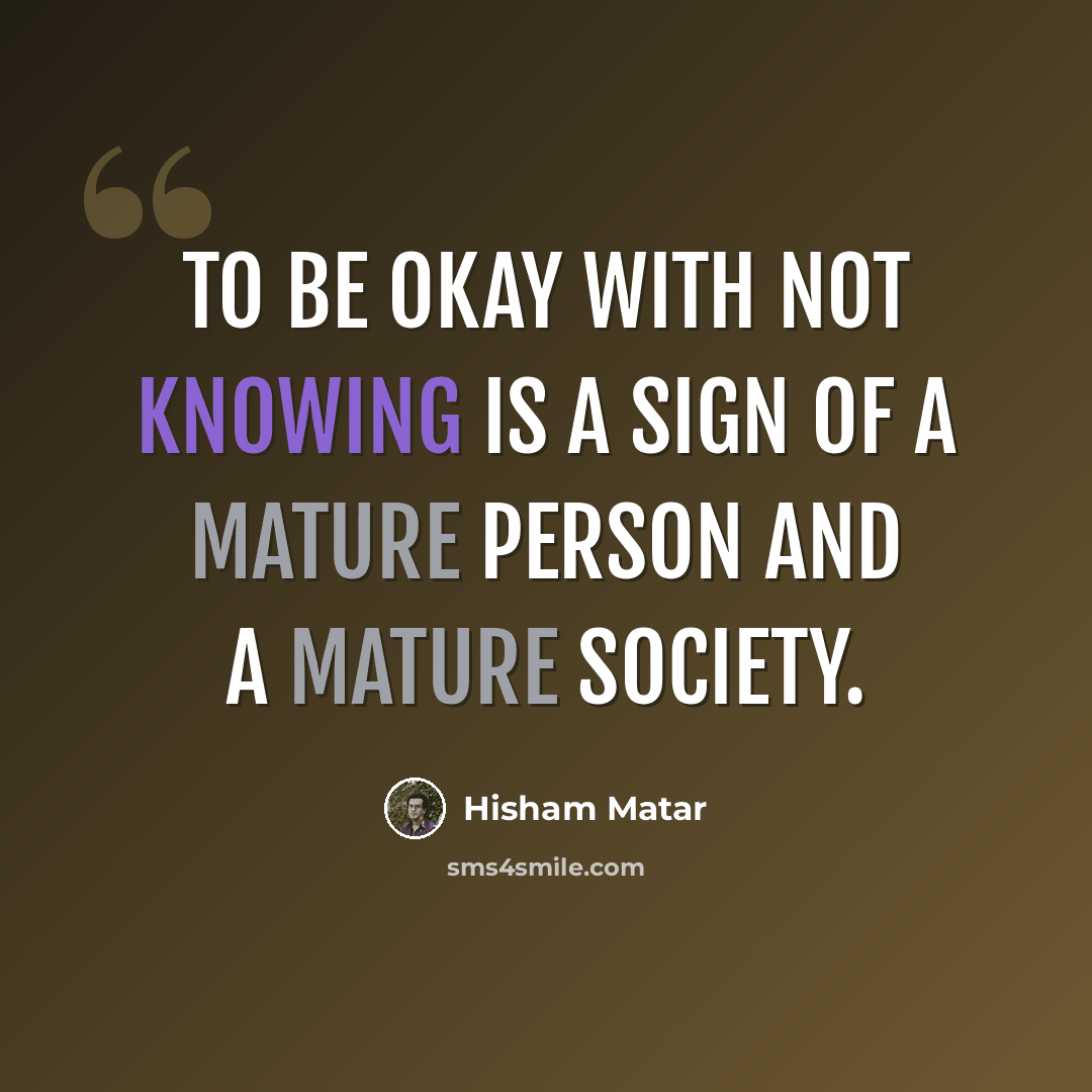 “To be okay with not knowing is a sign of a mature person and a mature society.” quote by Hisham Matar