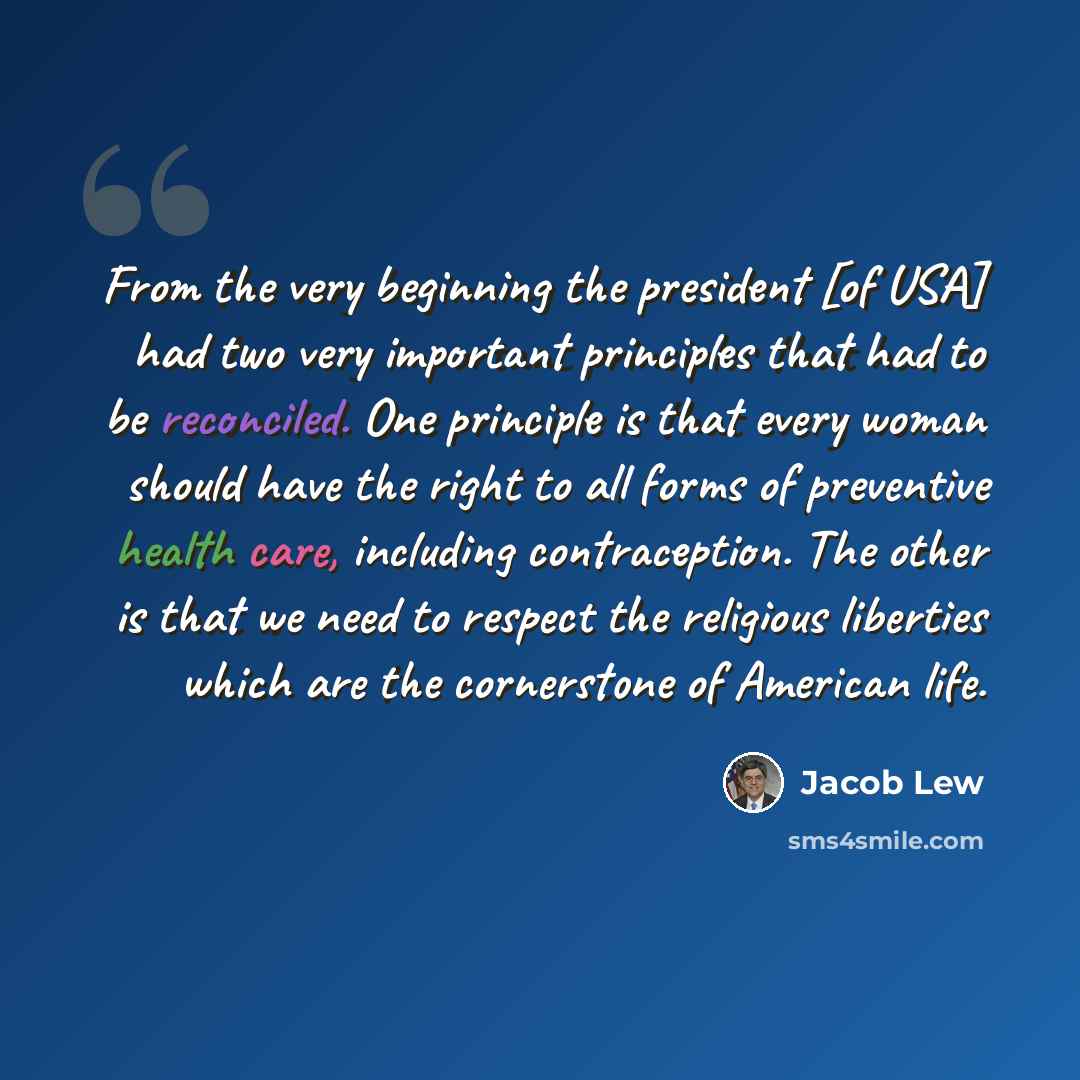 “From the very beginning the president [of USA] had two very important principles that had to be reconciled. One principle is that every woman should have the right to all forms of preventive health care, including contraception. The other is that we need to respect the religious liberties which…” quote by Jacob Lew