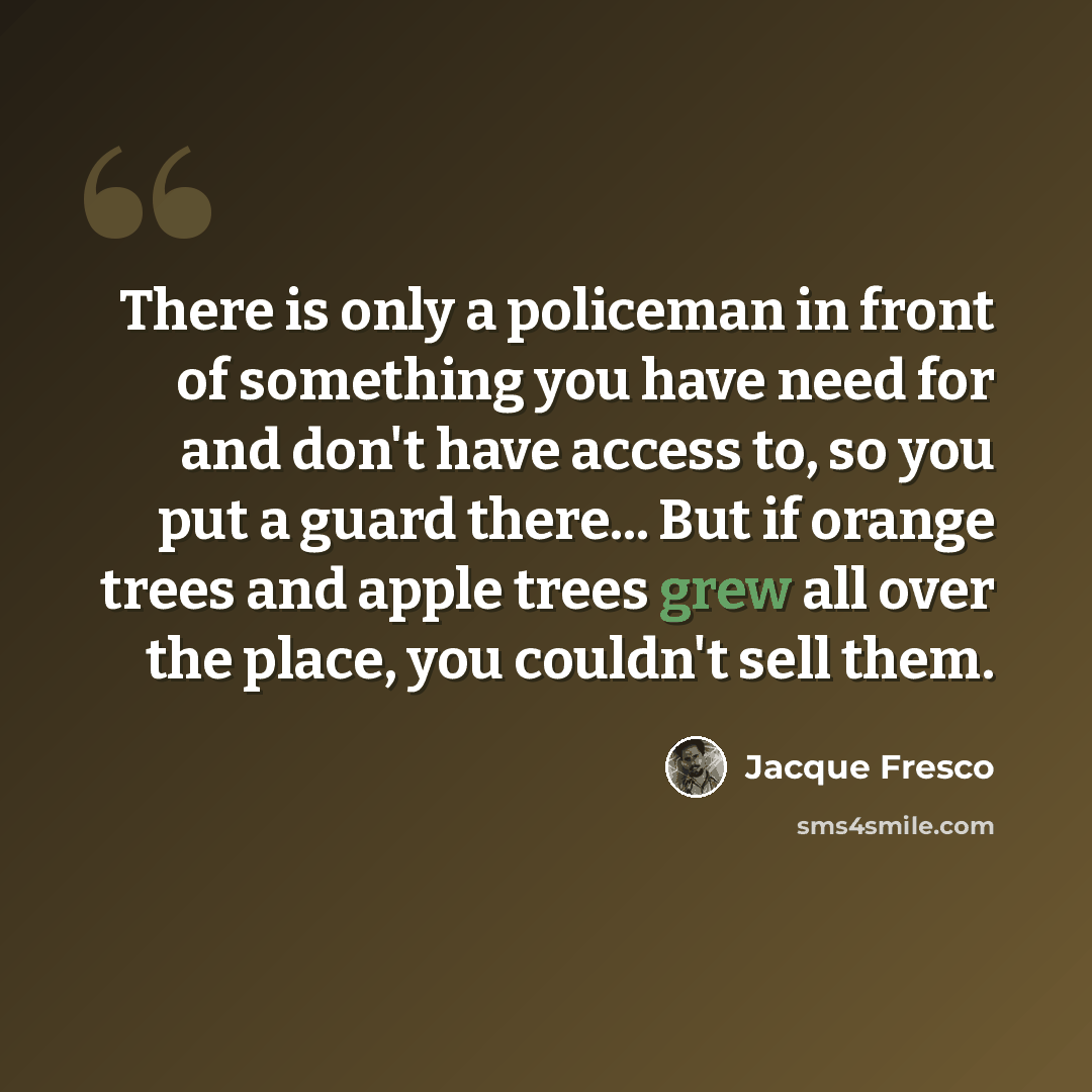 “There is only a policeman in front of something you have need for and don't have access to, so you put a guard there... But if orange trees and apple trees grew all over the place, you couldn't sell them.” quote by Jacque Fresco