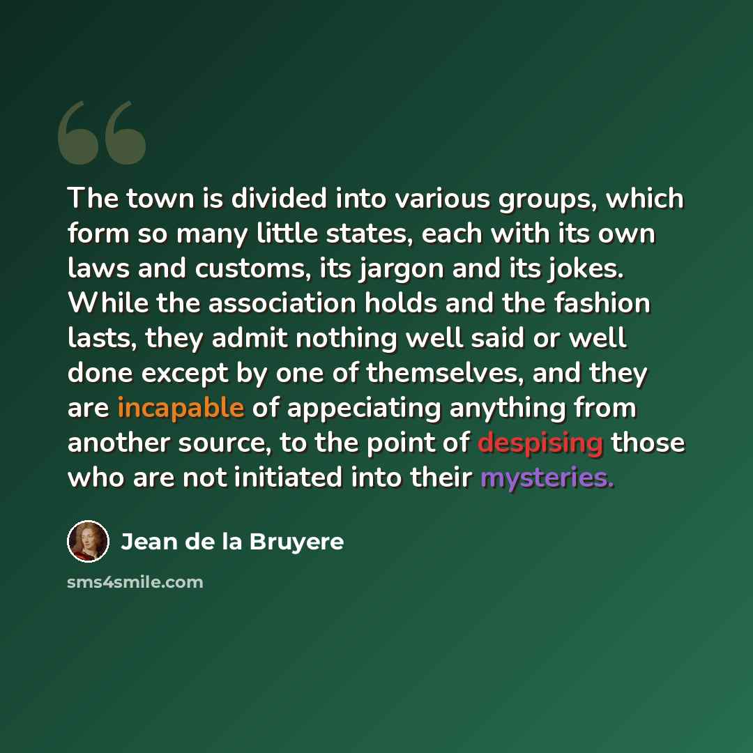 “The town is divided into various groups, which form so many little states, each with its own laws and customs, its jargon and its jokes. While the association holds and the fashion lasts, they admit nothing well said or well done except by one of themselves, and they are incapable of appeciating…” quote by Jean De La Bruyère