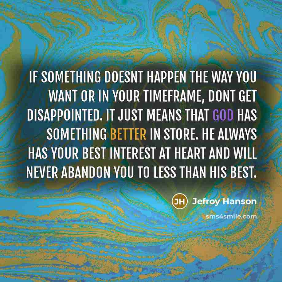 “If something doesnt happen the way you want or in your timeframe, dont get disappointed. It just means that God has something better in store. He always has your best interest at heart and will never abandon you to less than His best.” quote by Jefroy Hanson