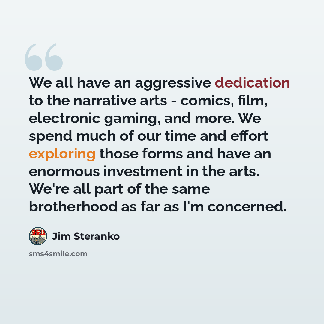 “We all have an aggressive dedication to the narrative arts - comics, film, electronic gaming, and more. We spend much of our time and effort exploring those forms and have an enormous investment in the arts. We're all part of the same brotherhood as far as I'm concerned.” quote by Jim Steranko