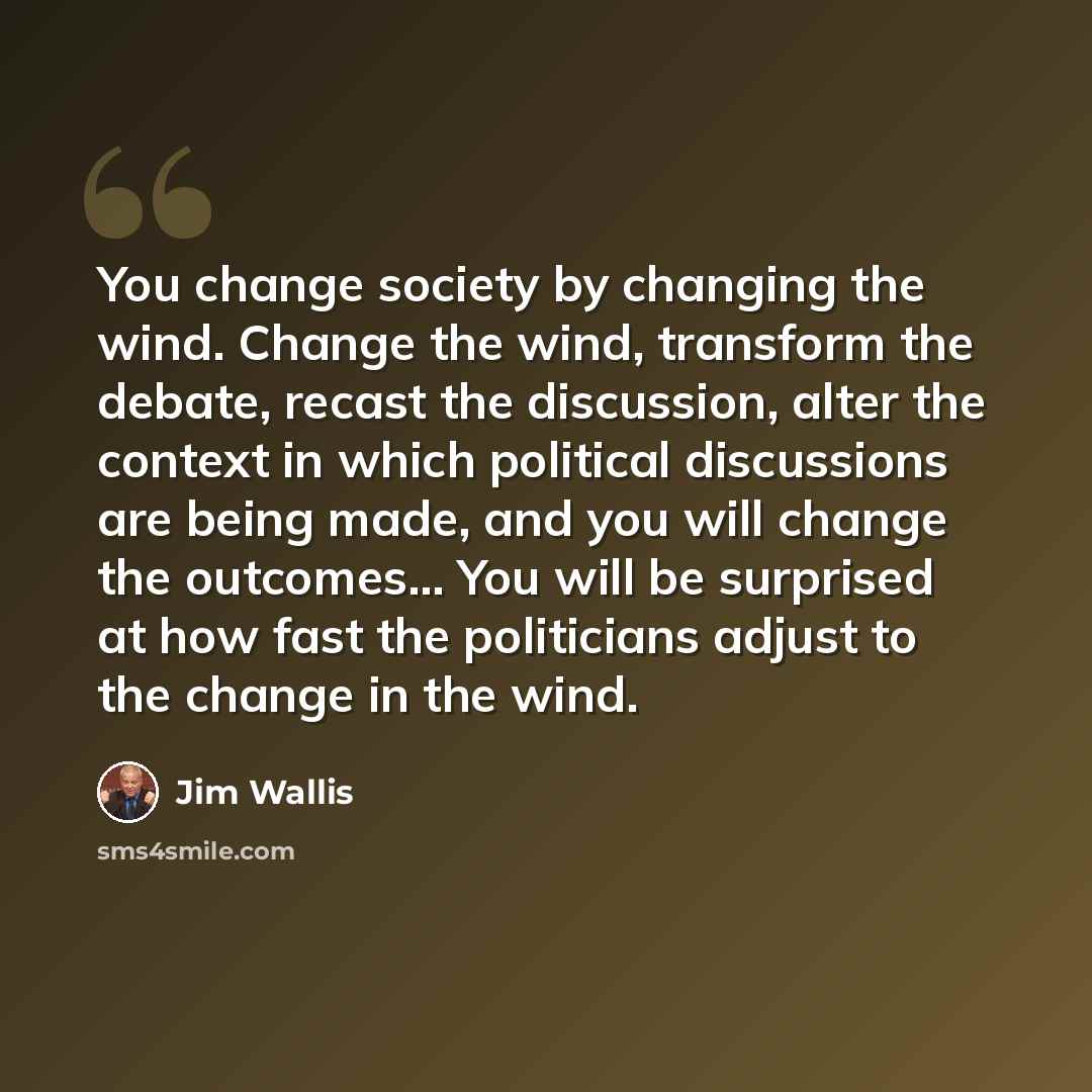 “You change society by changing the wind. Change the wind, transform the debate, recast the discussion, alter the context in which political discussions are being made, and you will change the outcomes... You will be surprised at how fast the politicians adjust to the change in the wind.” quote by Jim Wallis