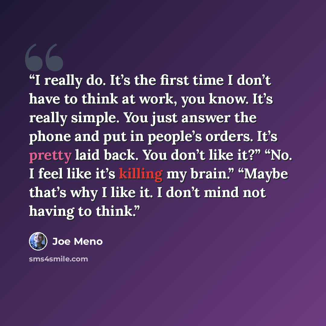 “I really do. It’s the first time I don’t have to think at work, you know. It’s really simple. You just answer the phone and put in people’s orders. It’s pretty laid back. You don’t like it?” “No. I feel like it’s killing my brain.” “Maybe that’s why I like it. I don’t mind not having to think.” quote by Joe Meno