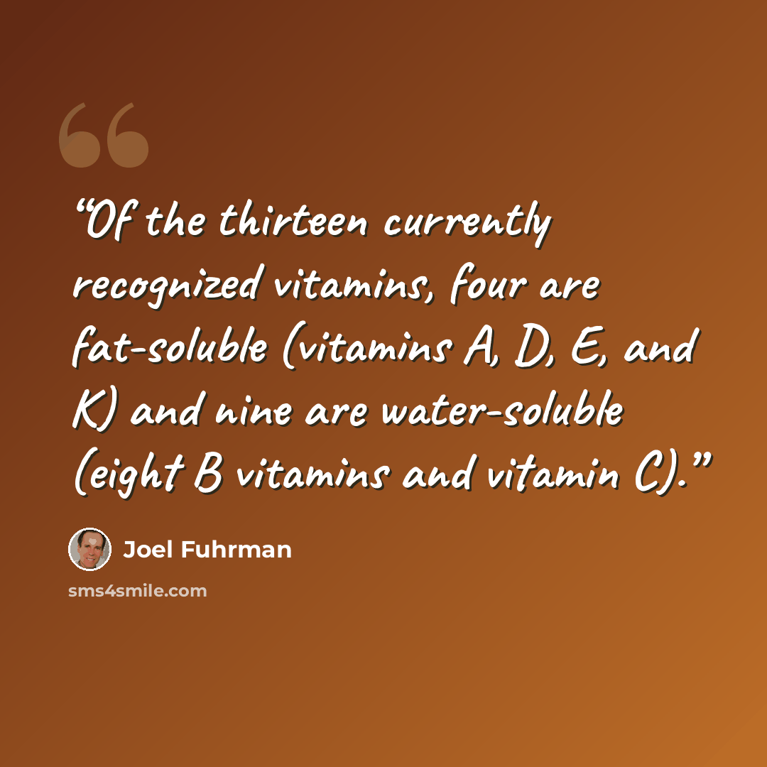 “Of the thirteen currently recognized vitamins, four are fat-soluble (vitamins A, D, E, and K) and nine are water-soluble (eight B vitamins and vitamin C).” quote by Joel Fuhrman