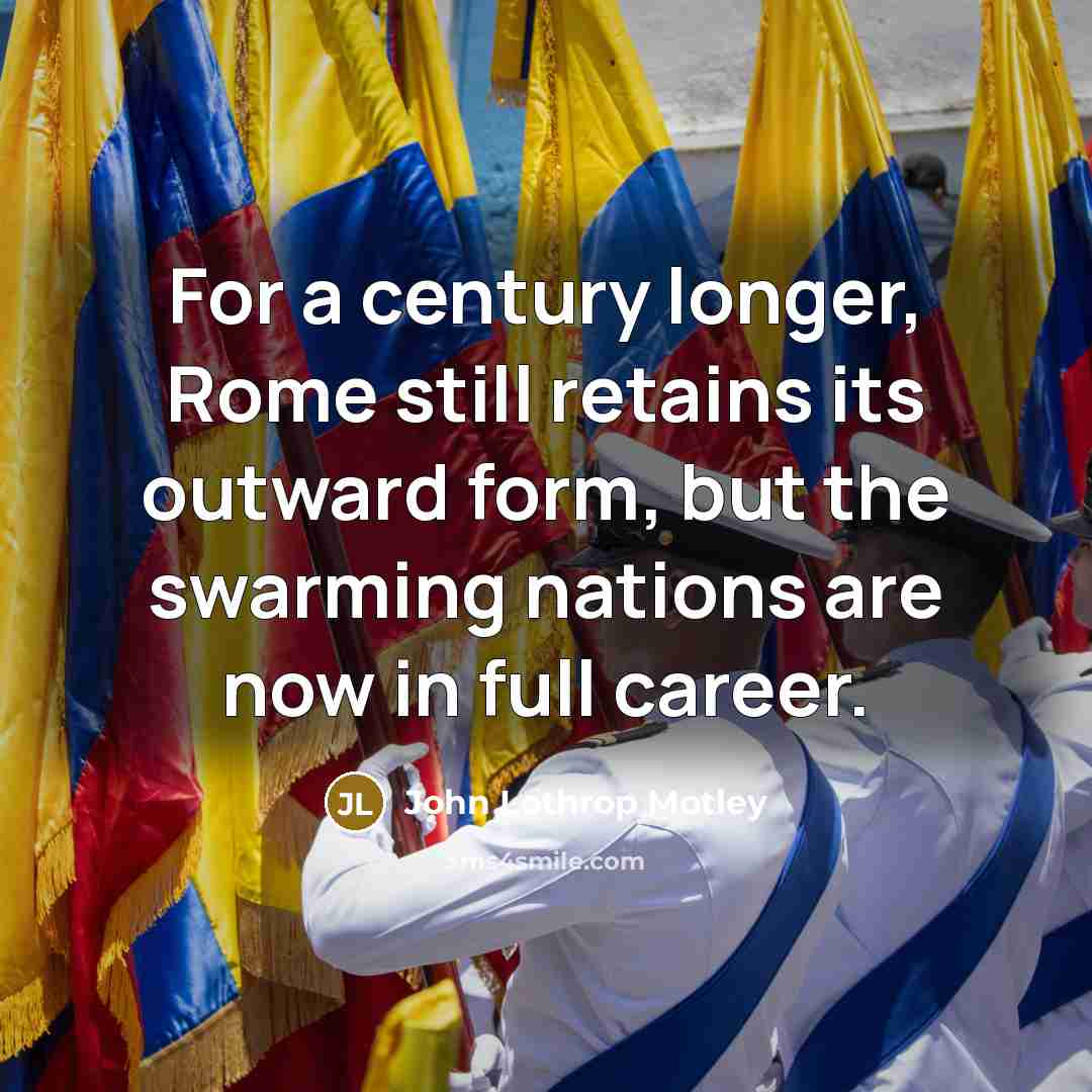 “For a century longer, Rome still retains its outward form, but the swarming nations are now in full career.” quote by John Lothrop Motley