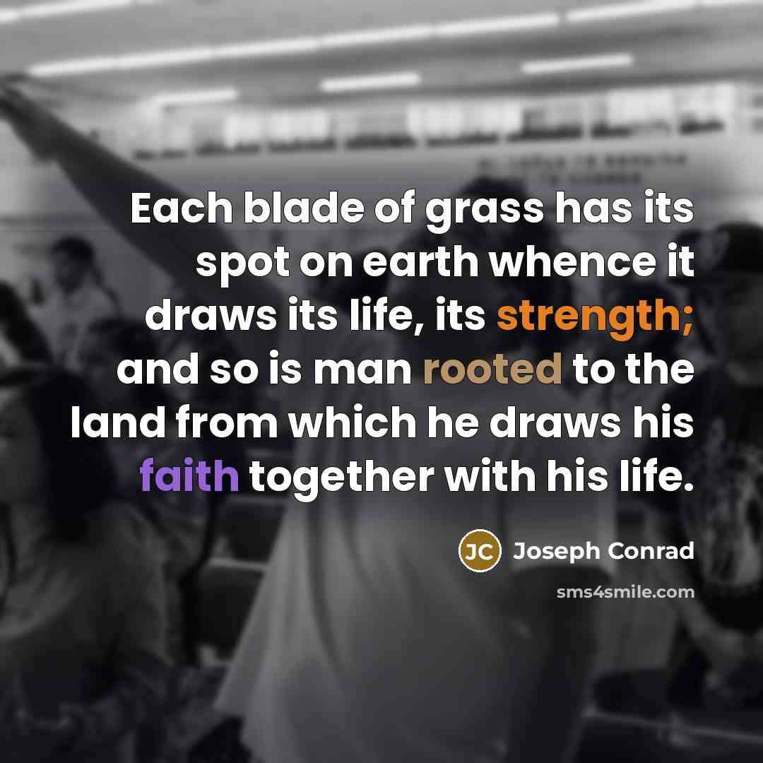 “Each blade of grass has its spot on earth whence it draws its life, its strength; and so is man rooted to the land from which he draws his faith together with his life.” quote by Joseph Conrad