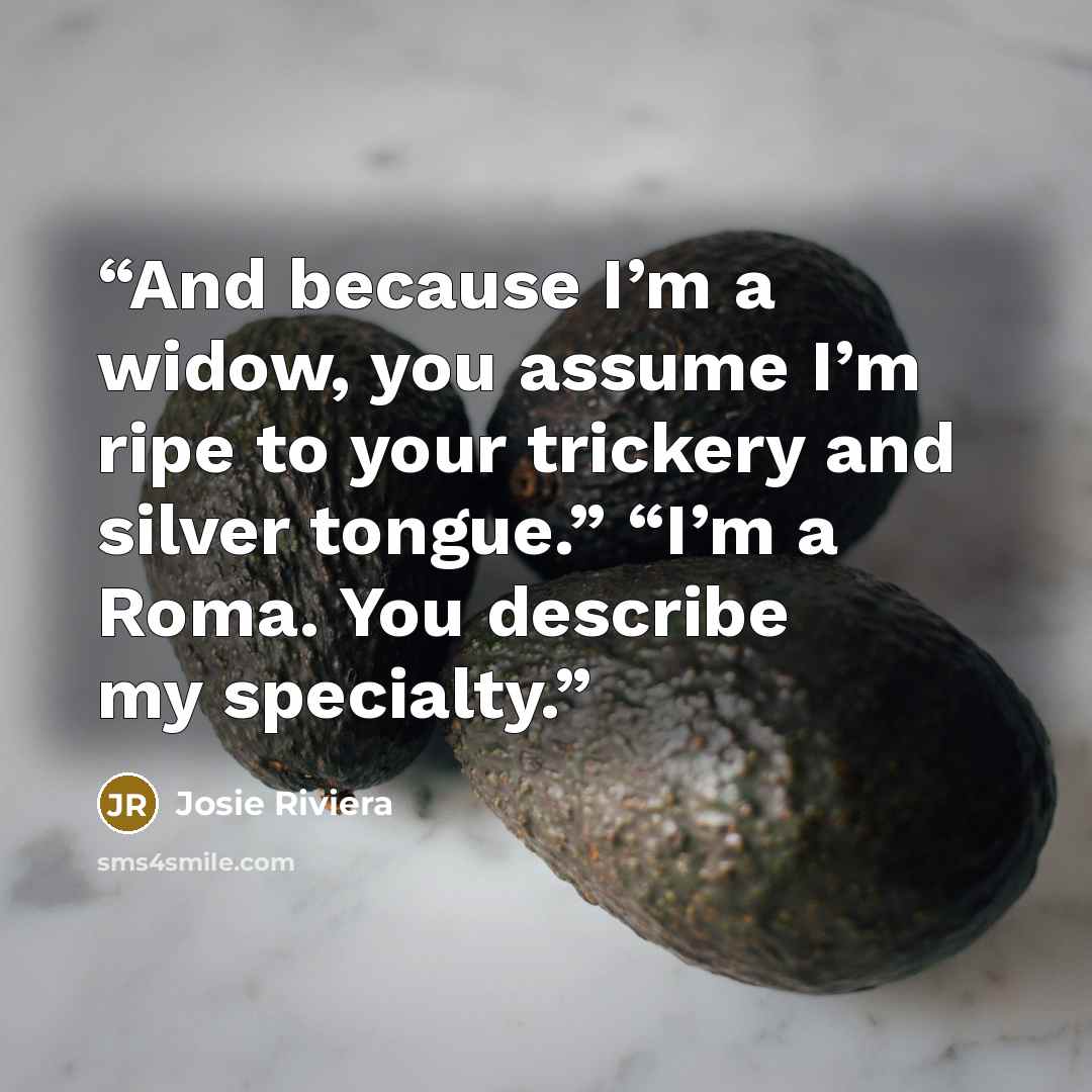 “And because I’m a widow, you assume I’m ripe to your trickery and silver tongue.” “I’m a Roma. You describe my specialty.” quote by Josie Riviera