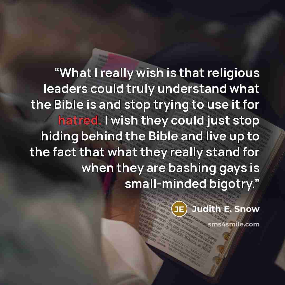 “What I really wish is that religious leaders could truly understand what the Bible is and stop trying to use it for hatred. I wish they could just stop hiding behind the Bible and live up to the fact that what they really stand for when they are bashing gays is small-minded bigotry.” quote by Judith E. Snow