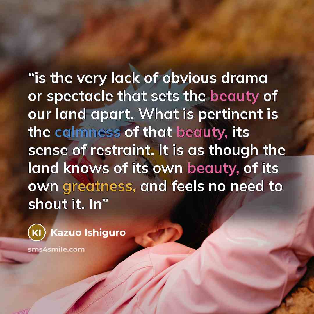 “is the very lack of obvious drama or spectacle that sets the beauty of our land apart. What is pertinent is the calmness of that beauty, its sense of restraint. It is as though the land knows of its own beauty, of its own greatness, and feels no need to shout it. In” quote by Kazuo Ishiguro