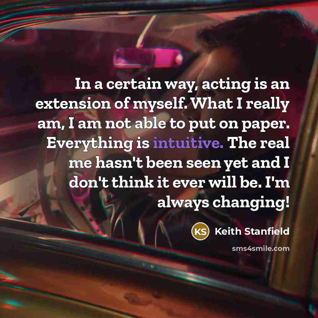 “In a certain way, acting is an extension of myself. What I really am, I am not able to put on paper. Everything is intuitive. The real me hasn't been seen yet and I don't think it ever will be. I'm always changing!” quote by Keith Stanfield