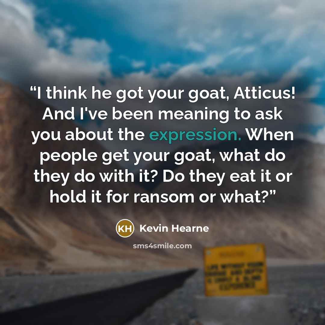 “I think he got your goat, Atticus! And I've been meaning to ask you about the expression. When people get your goat, what do they do with it? Do they eat it or hold it for ransom or what?” quote by Kevin Hearne