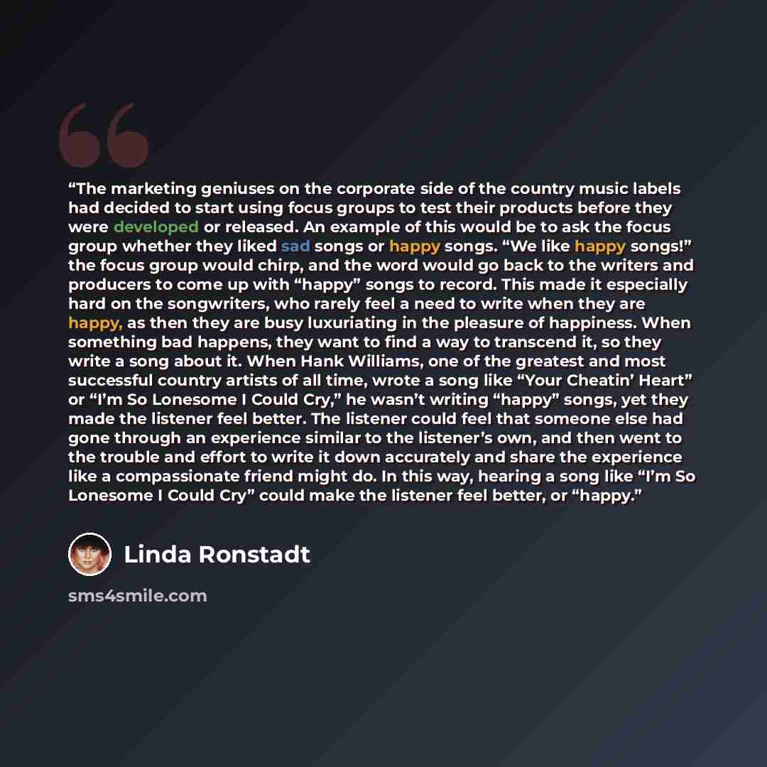 “The marketing geniuses on the corporate side of the country music labels had decided to start using focus groups to test their products before they were developed or released. An example of this would be to ask the focus group whether they liked sad songs or happy songs. “We like happy songs!” the…” quote by Linda Ronstadt