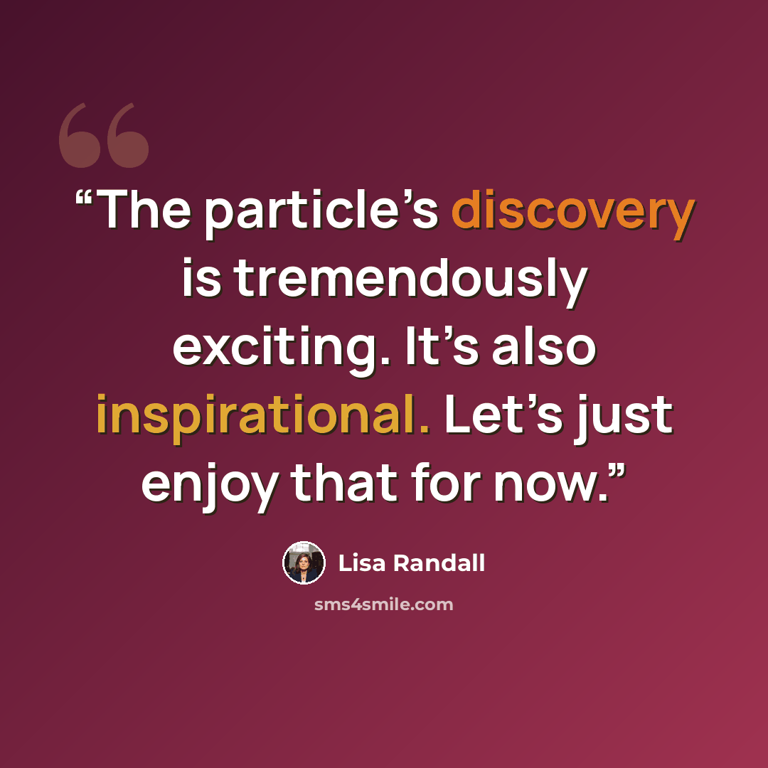 “The particle’s discovery is tremendously exciting. It’s also inspirational. Let’s just enjoy that for now.” quote by Lisa Randall