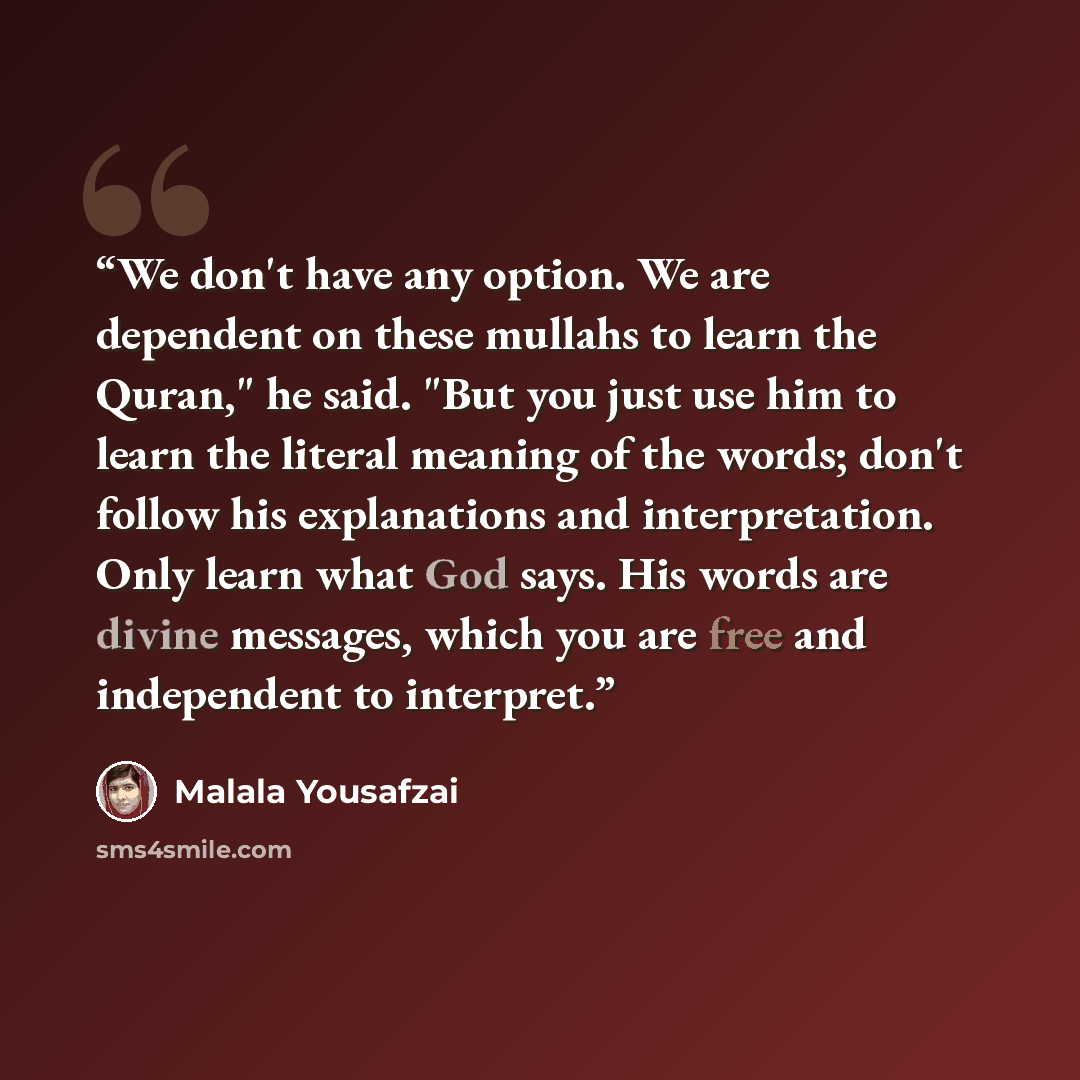 “We don't have any option. We are dependent on these mullahs to learn the Quran," he said. "But you just use him to learn the literal meaning of the words; don't follow his explanations and interpretation. Only learn what God says. His words are divine messages, which you are free and independent…” quote by Malala Yousafzai