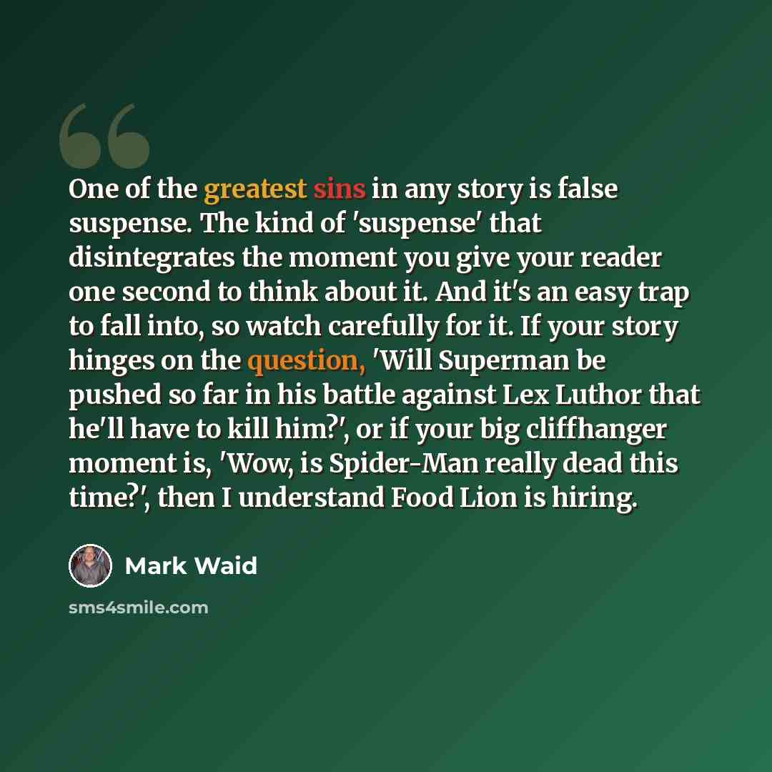 “One of the greatest sins in any story is false suspense. The kind of 'suspense' that disintegrates the moment you give your reader one second to think about it. And it's an easy trap to fall into, so watch carefully for it. If your story hinges on the question, 'Will Superman be pushed so far in…” quote by Mark Waid