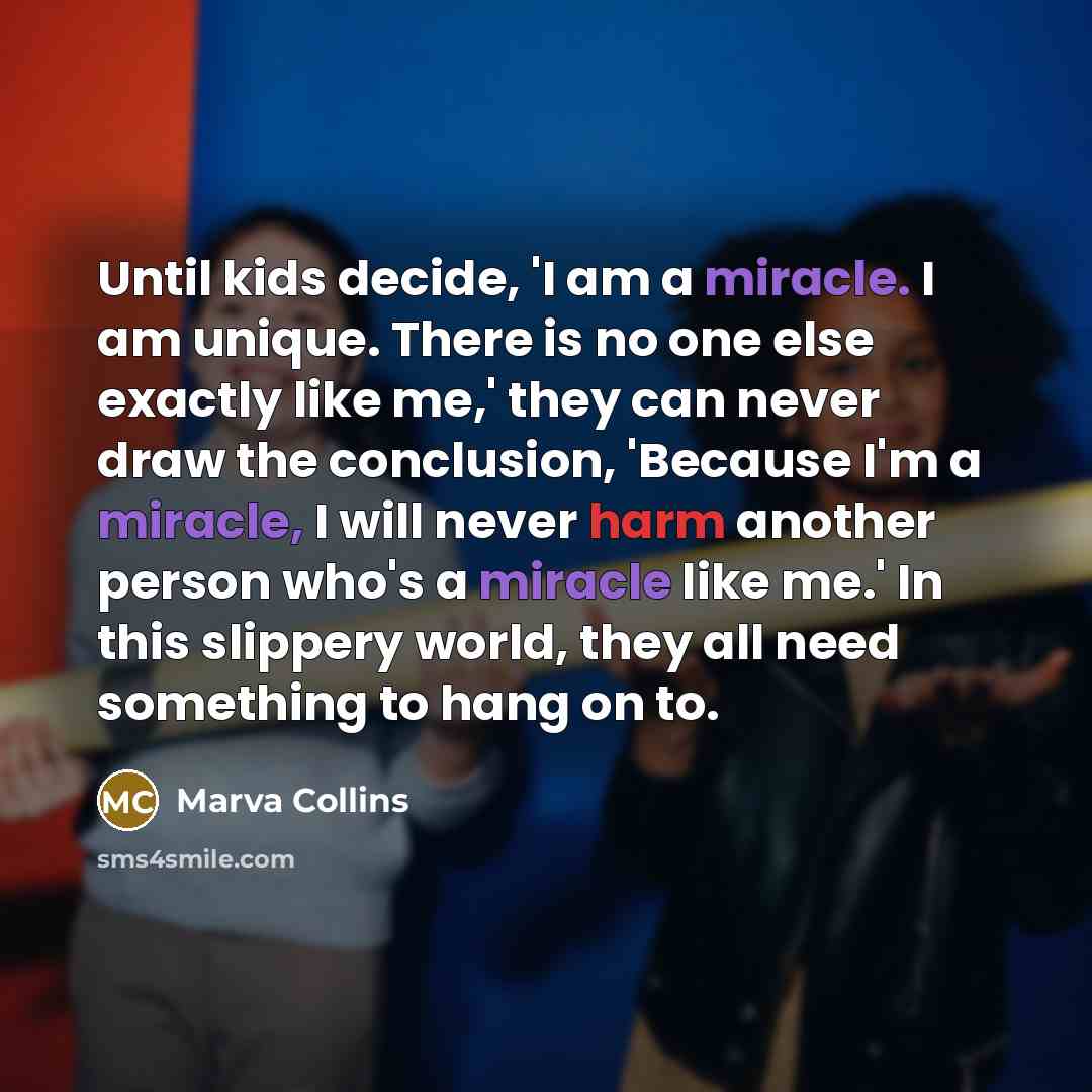 “Until kids decide, 'I am a miracle. I am unique. There is no one else exactly like me,' they can never draw the conclusion, 'Because I'm a miracle, I will never harm another person who's a miracle like me.' In this slippery world, they all need something to hang on to.” quote by Marva Collins