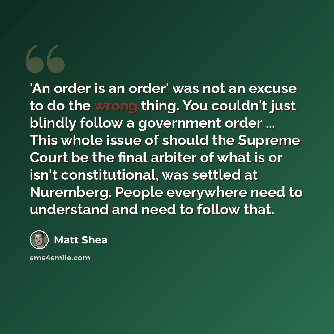 “'An order is an order' was not an excuse to do the wrong thing. You couldn't just blindly follow a government order ... This whole issue of should the Supreme Court be the final arbiter of what is or isn't constitutional, was settled at Nuremberg. People everywhere need to understand and need to…” quote by Matt Shea