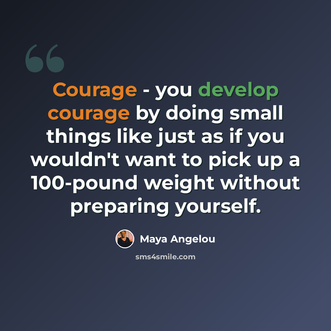 “Courage - you develop courage by doing small things like just as if you wouldn't want to pick up a 100-pound weight without preparing yourself.” quote by Maya Angelou