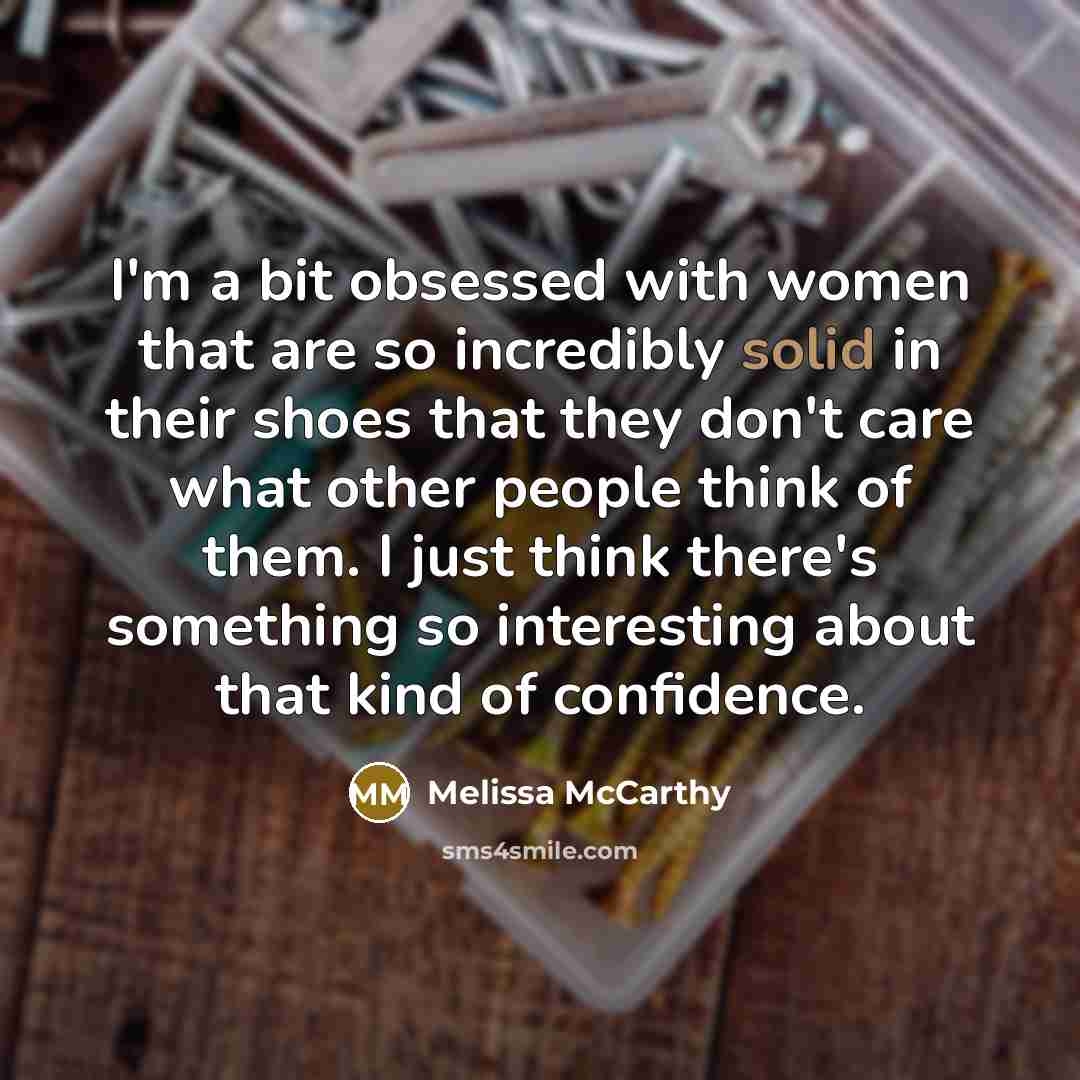 “I'm a bit obsessed with women that are so incredibly solid in their shoes that they don't care what other people think of them. I just think there's something so interesting about that kind of confidence.” quote by Melissa McCarthy