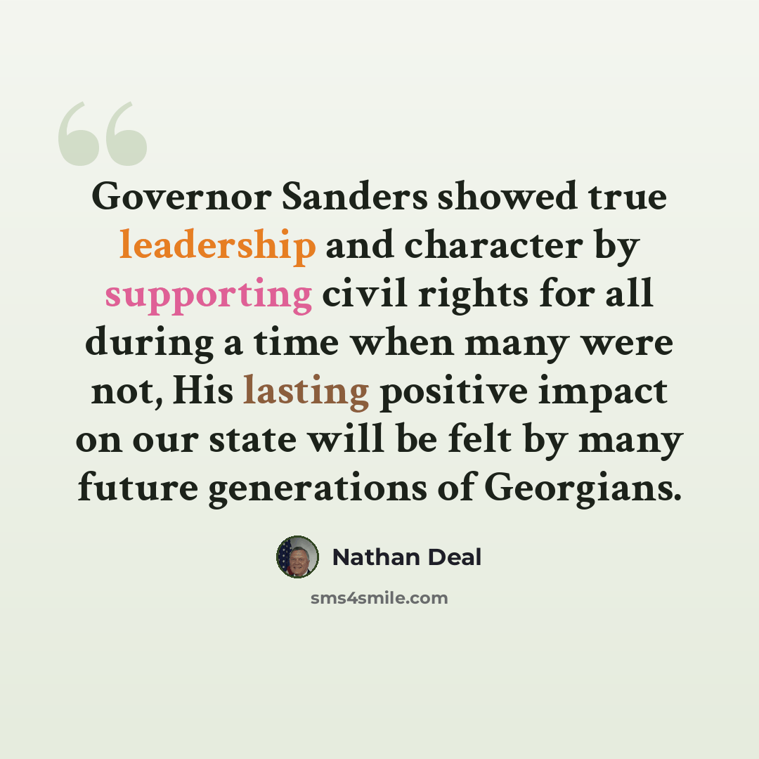“Governor Sanders showed true leadership and character by supporting civil rights for all during a time when many were not, His lasting positive impact on our state will be felt by many future generations of Georgians.” quote by Nathan Deal