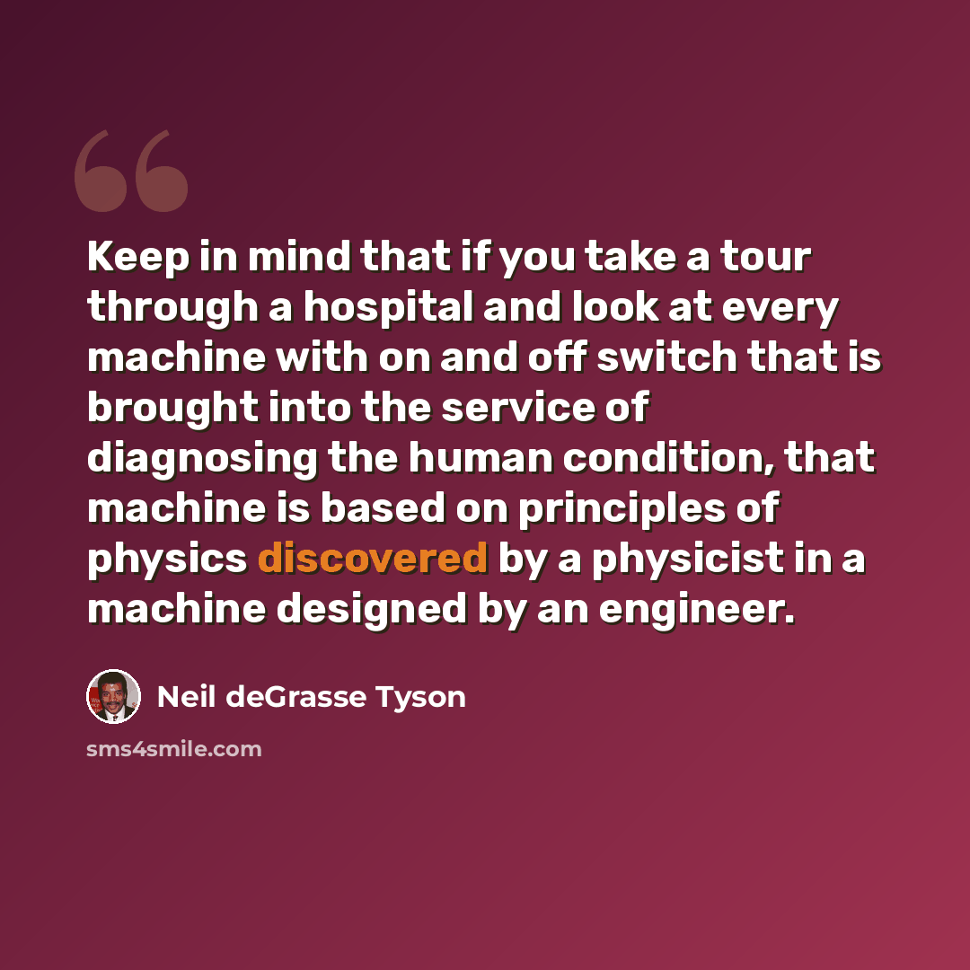 “Keep in mind that if you take a tour through a hospital and look at every machine with on and off switch that is brought into the service of diagnosing the human condition, that machine is based on principles of physics discovered by a physicist in a machine designed by an engineer.” quote by Neil deGrasse Tyson