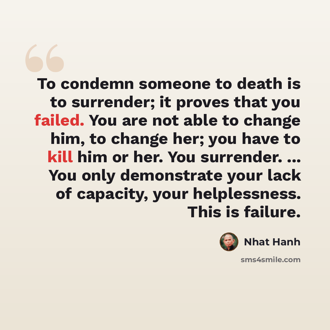 “To condemn someone to death is to surrender; it proves that you failed. You are not able to change him, to change her; you have to kill him or her. You surrender. ... You only demonstrate your lack of capacity, your helplessness. This is failure.” quote by Nhat Hanh