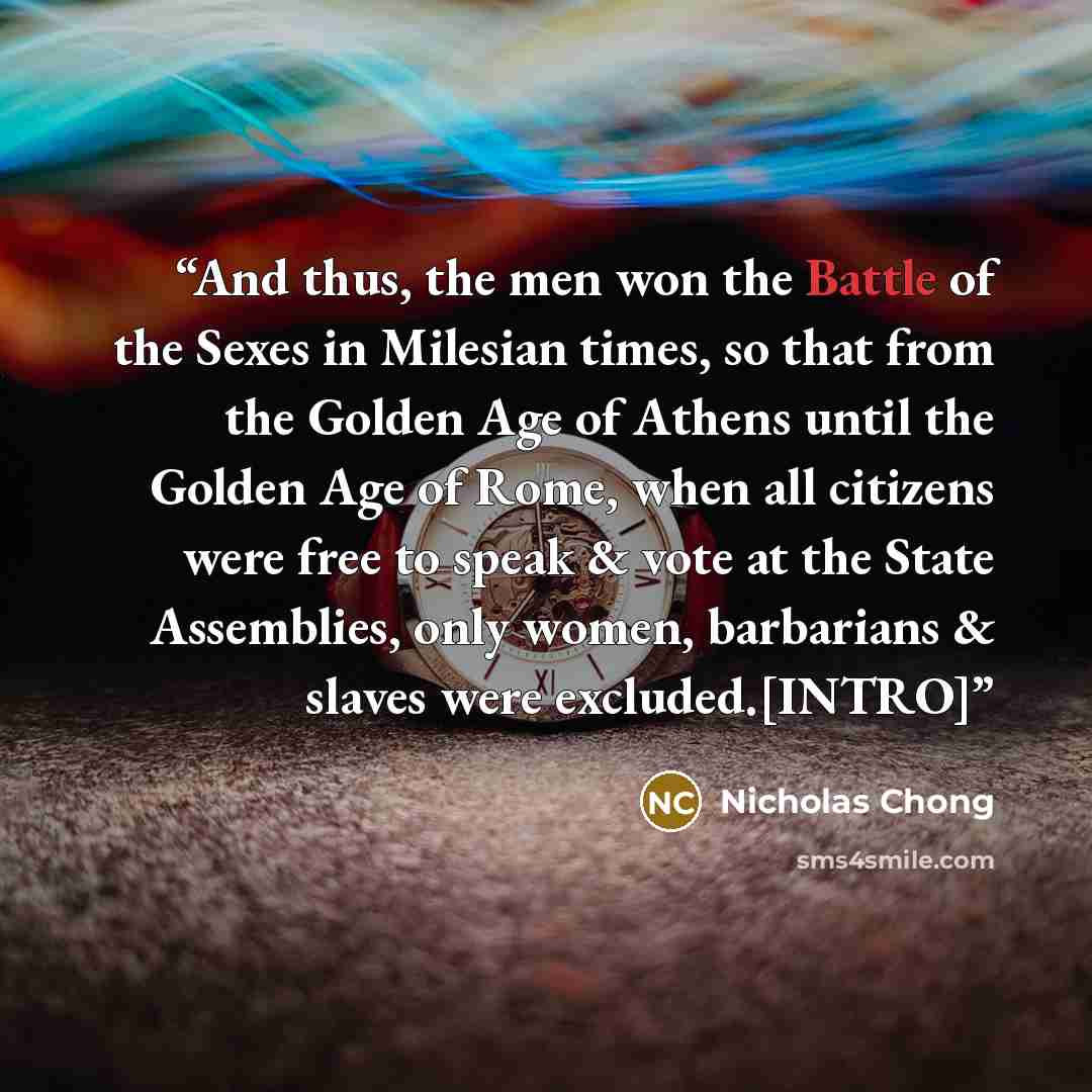 “And thus, the men won the Battle of the Sexes in Milesian times, so that from the Golden Age of Athens until the Golden Age of Rome, when all citizens were free to speak & vote at the State Assemblies, only women, barbarians & slaves were excluded.[INTRO]” quote by Nicholas Chong