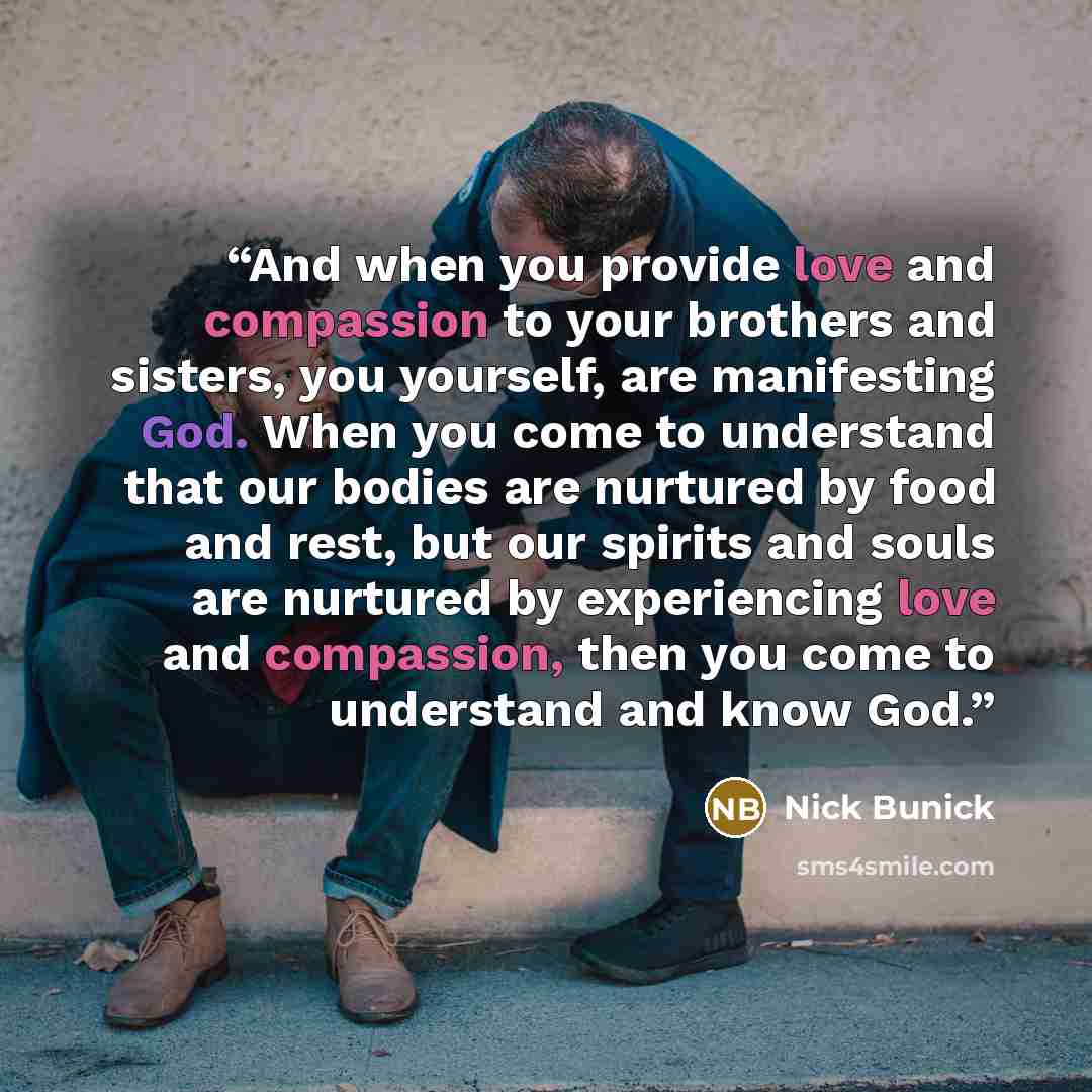 “And when you provide love and compassion to your brothers and sisters, you yourself, are manifesting God. When you come to understand that our bodies are nurtured by food and rest, but our spirits and souls are nurtured by experiencing love and compassion, then you come to understand and know God.” quote by Nick Bunick