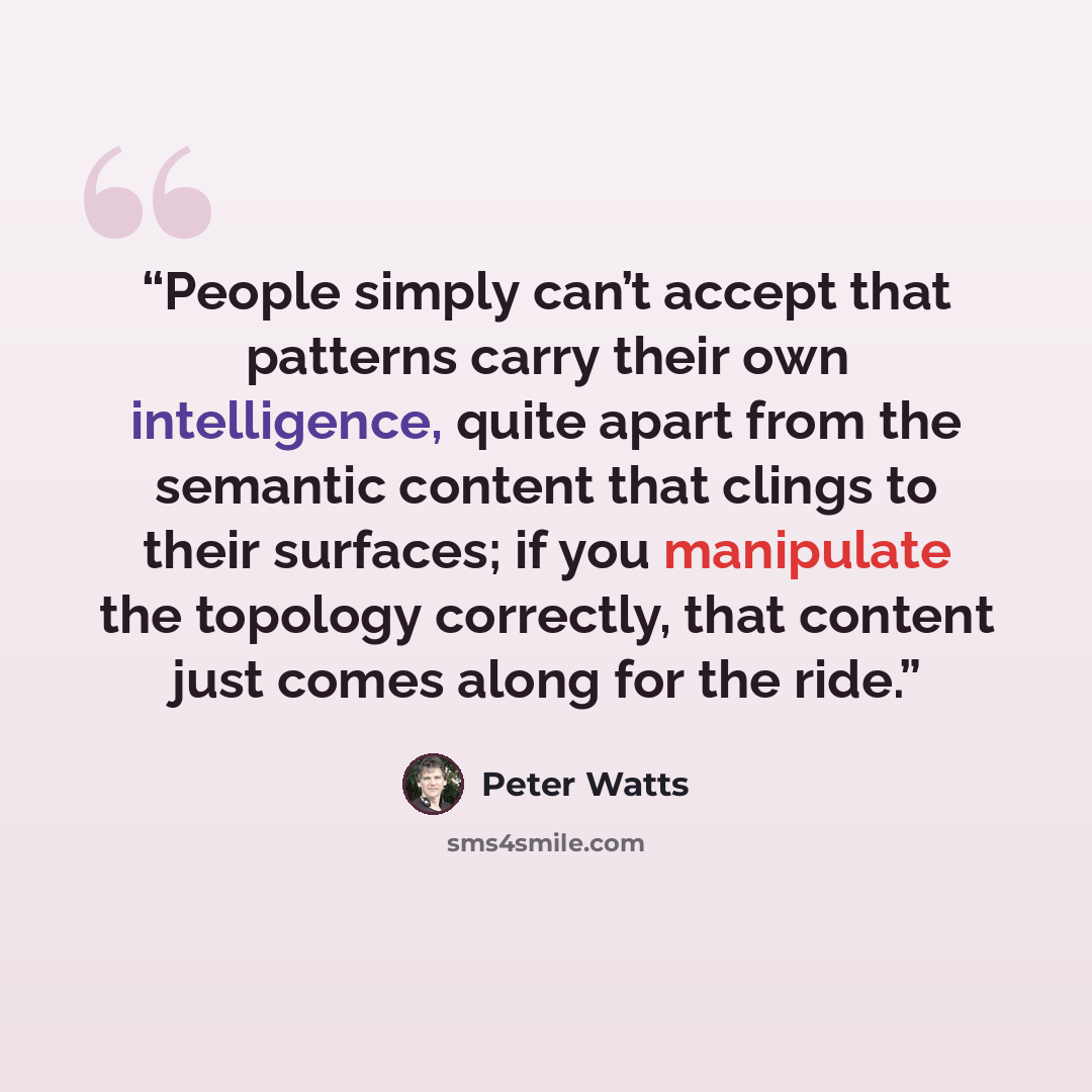 “People simply can’t accept that patterns carry their own intelligence, quite apart from the semantic content that clings to their surfaces; if you manipulate the topology correctly, that content just comes along for the ride.” quote by Peter Watts
