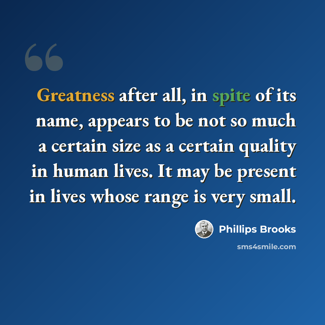 “Greatness after all, in spite of its name, appears to be not so much a certain size as a certain quality in human lives. It may be present in lives whose range is very small.” quote by Phillips Brooks
