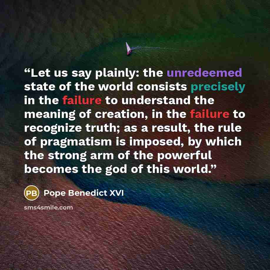 “Let us say plainly: the unredeemed state of the world consists precisely in the failure to understand the meaning of creation, in the failure to recognize truth; as a result, the rule of pragmatism is imposed, by which the strong arm of the powerful becomes the god of this world.” quote by Pope Benedict XVI